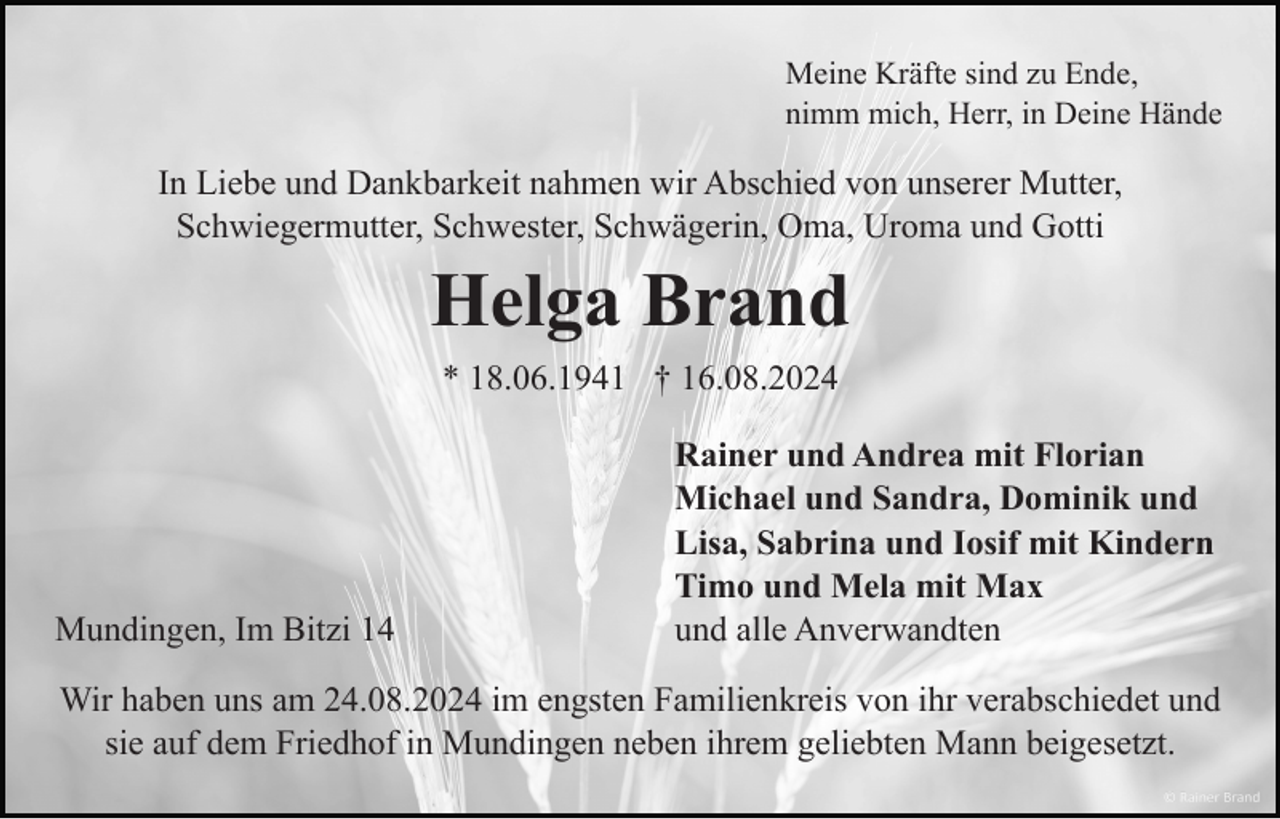 <p>Meine Kräfte sind zu Ende,<br />nimm mich, Herr, in Deine Hände</p><p>In Liebe und Dankbarkeit nahmen wir Abschied von unserer Mutter,<br />Schwiegermutter, Schwester, Schwägerin, Oma, Uroma und Gotti</p><p>Helga Brand<br />* 18.06.1941 † 16.08.2024</p><p>Mundingen, Im Bitzi 14</p><p>Rainer und Andrea mit Florian<br />Michael und Sandra, Dominik und<br />Lisa, Sabrina und Iosif mit Kindern<br />Timo und Mela mit Max<br />und alle Anverwandten</p><p>Wir haben uns am 24.08.2024 im engsten Familienkreis von ihr verabschiedet und<br />sie auf dem Friedhof in Mundingen neben ihrem geliebten Mann beigesetzt.</p>