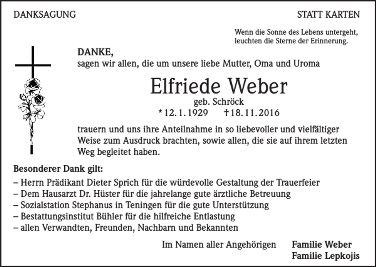 <p>DANKSAGUNG</p><p>STATT KARTEN<br />Wenn die Sonne des Lebens untergeht,<br />leuchten die Sterne der Erinnerung.</p><p>DANKE,<br />sagen wir allen, die um unsere liebe Mutter, Oma und Uroma</p><p>Elfriede Weber<br />geb. Schröck<br />* 12. 1. 1929<br />† 18. 11. 2016</p><p>trauern und uns ihre Anteilnahme in so liebevoller und vielfältiger<br />Weise zum Ausdruck brachten, sowie allen, die sie auf ihrem letzten<br />Weg begleitet haben.<br />Besonderer Dank gilt:<br />– Herrn Prädikant Dieter Sprich für die würdevolle Gestaltung der Trauerfeier<br />– Dem Hausarzt Dr. Hüster für die jahrelange gute ärztliche Betreuung<br />– Sozialstation Stephanus in Teningen für die gute Unterstützung<br />– Bestattungsinstitut Bühler für die hilfreiche Entlastung<br />– allen Verwandten, Freunden, Nachbarn und Bekannten</p><p>Im Namen aller Angehörigen Familie Weber<br />Familie Lepkojis</p>