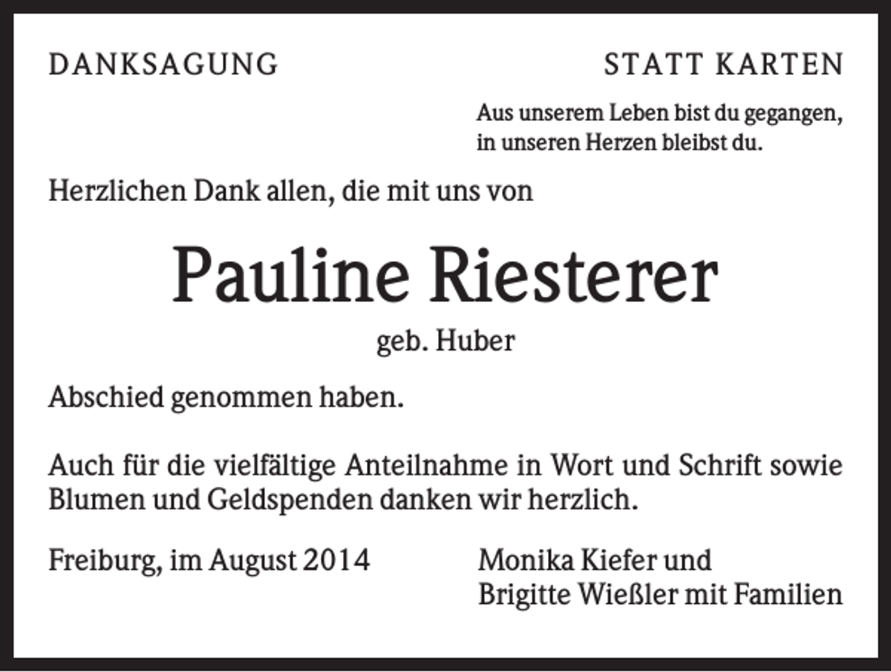 <p>DAN K S AGU N G</p><p>S T AT T K AR T EN<br />Aus unserem Leben bist du gegangen,<br />in unseren Herzen bleibst du.</p><p>Herzlichen Dank allen, die mit uns von</p><p>Pauline Riesterer<br />geb. Huber<br />Abschied genommen haben.<br />Auch für die vielfältige Anteilnahme in Wort und Schrift sowie<br />Blumen und Geldspenden danken wir herzlich.<br />Freiburg, im August 2014</p><p>Monika Kiefer und<br />Brigitte Wießler mit Familien</p>