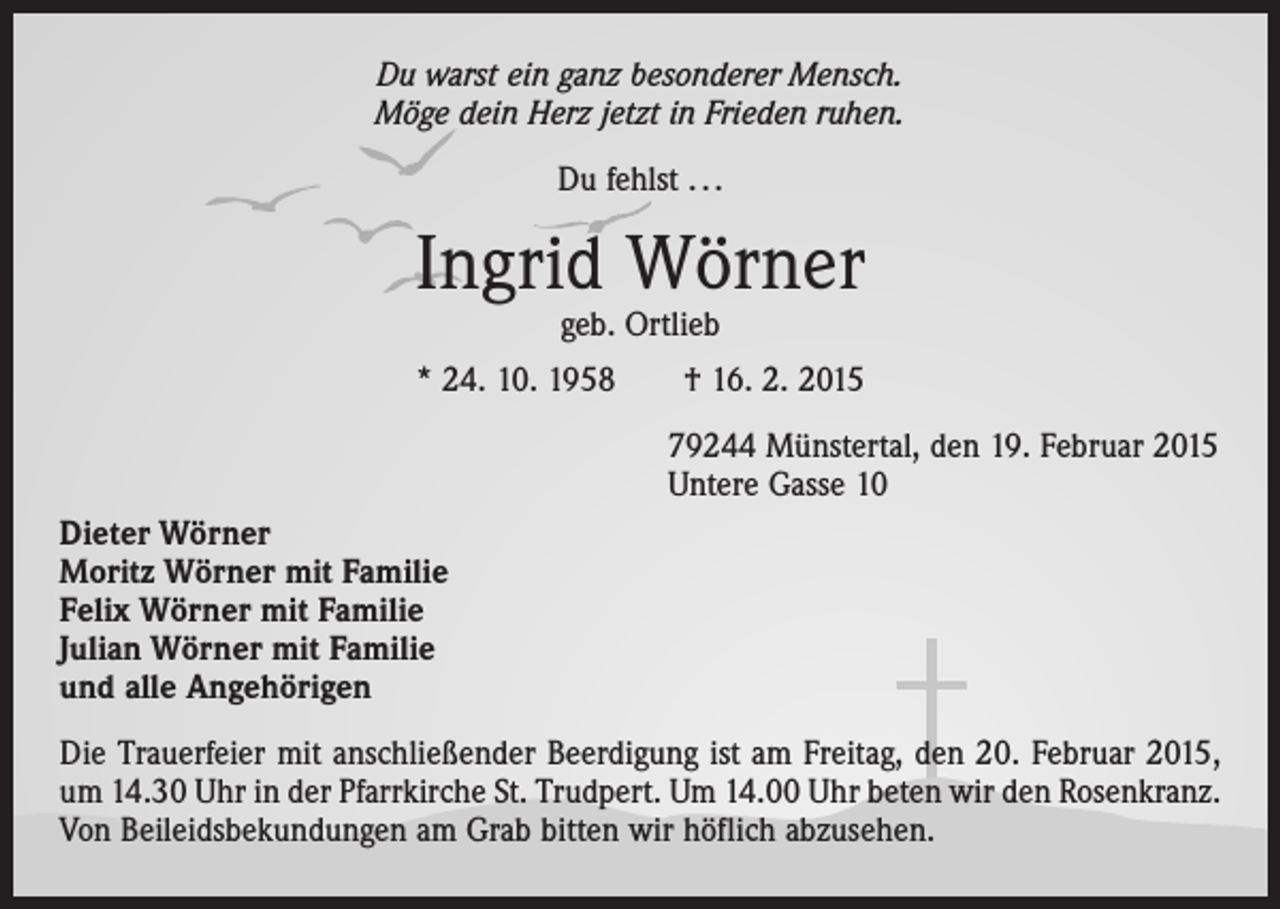 <p>Du warst ein ganz besonderer Mensch.<br />Möge dein Herz jetzt in Frieden ruhen.<br />Du fehlst . . .</p><p>Ingrid Wörner<br />geb. Ortlieb</p><p>* 24. 10. 1958 † 16. 2. 2015<br />79244 Münstertal, den 19. Februar 2015<br />Untere Gasse 10<br />Dieter Wörner<br />Moritz Wörner mit Familie<br />Felix Wörner mit Familie<br />Julian Wörner mit Familie<br />und alle Angehörigen<br />Die Trauerfeier mit anschließender Beerdigung ist am Freitag, den 20. Februar 2015,<br />um 14.30 Uhr in der Pfarrkirche St. Trudpert. Um 14.00 Uhr beten wir den Rosenkranz.<br />Von Beileidsbekundungen am Grab bitten wir höflich abzusehen.</p>