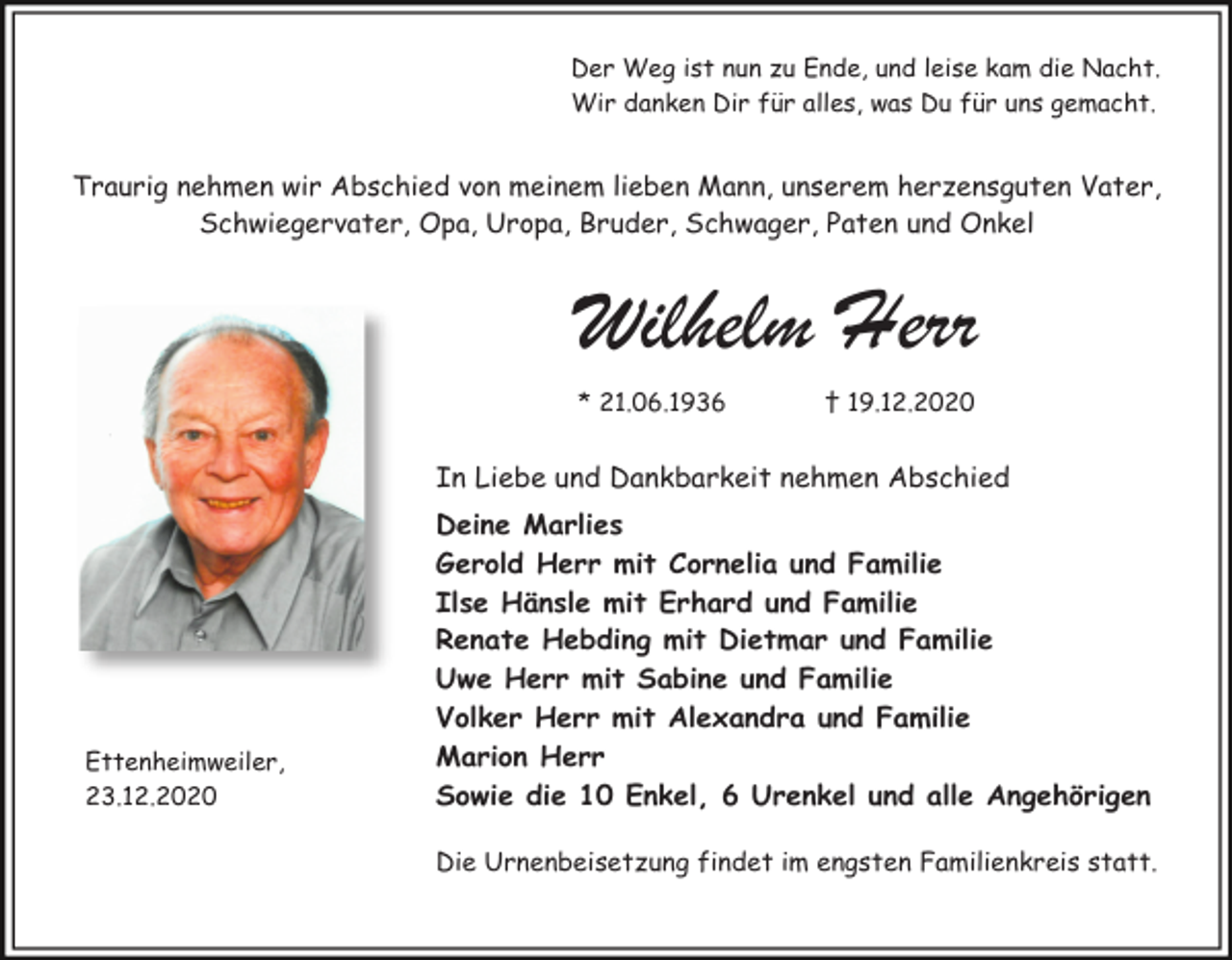 <p>Der Weg ist nun zu Ende, und leise kam die Nacht.<br />Wir danken Dir für alles, was Du für uns gemacht.</p><p>Traurig nehmen wir Abschied von meinem lieben Mann, unserem herzensguten Vater,<br />Schwiegervater, Opa, Uropa, Bruder, Schwager, Paten und Onkel</p><p>Wilhelm Herr<br />* 21.06.1936</p><p>† 19.12.2020</p><p>In Liebe und Dankbarkeit nehmen Abschied</p><p>Ettenheimweiler,<br />23.12.2020</p><p>Deine Marlies<br />Gerold Herr mit Cornelia und Familie<br />Ilse Hänsle mit Erhard und Familie<br />Renate Hebding mit Dietmar und Familie<br />Uwe Herr mit Sabine und Familie<br />Volker Herr mit Alexandra und Familie<br />Marion Herr<br />Sowie die 10 Enkel, 6 Urenkel und alle Angehörigen<br />Die Urnenbeisetzung findet im engsten Familienkreis statt.</p>