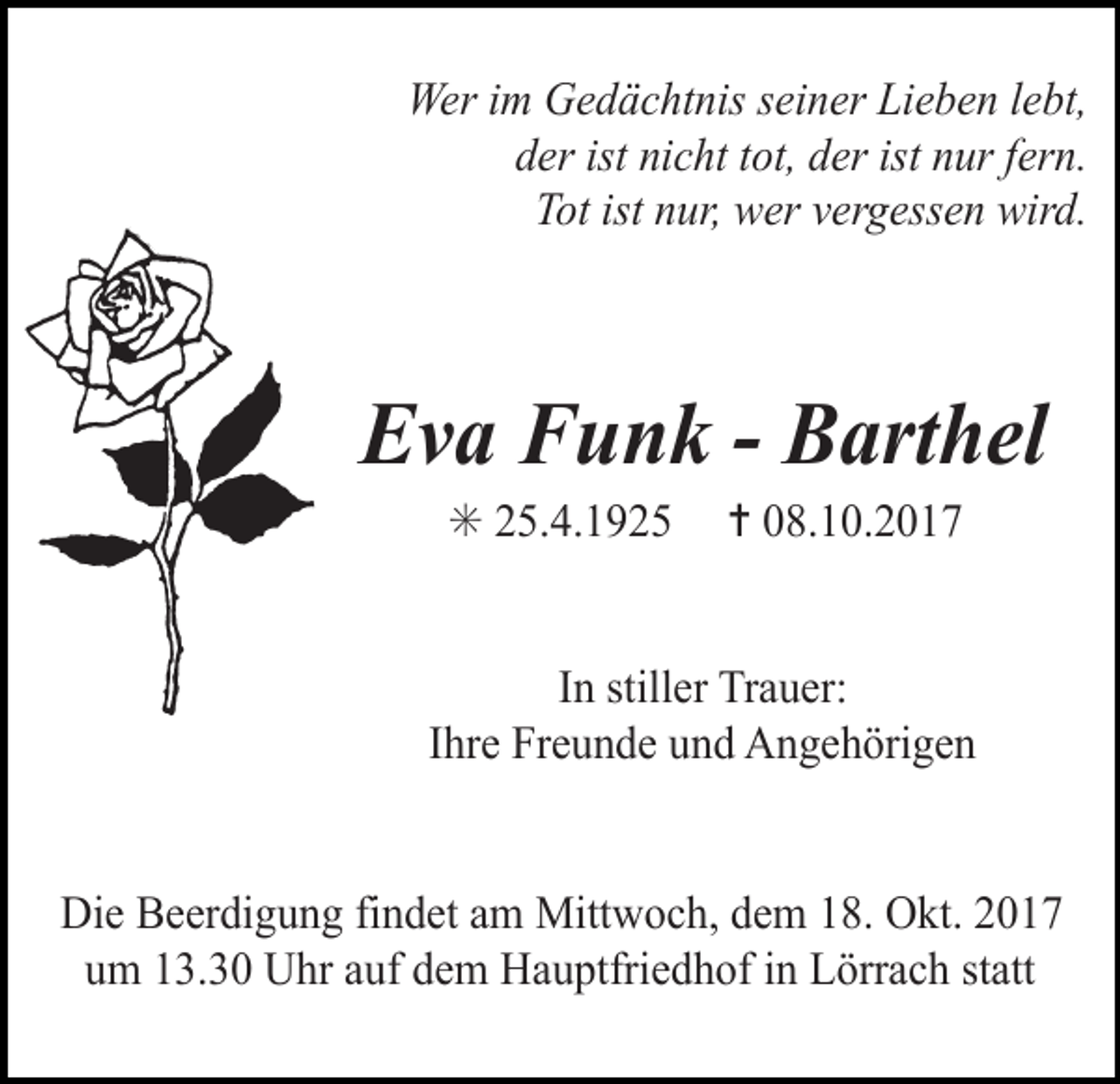 <p>Wer im Gedächtnis seiner Lieben lebt,<br />der ist nicht tot, der ist nur fern.<br />Tot ist nur, wer vergessen wird.</p><p>Eva Funk - Barthel<br />✳ 25.4.1925</p><p>✝ 08.10.2017</p><p>In stiller Trauer:<br />Ihre Freunde und Angehörigen<br />Die Beerdigung findet am Mittwoch, dem 18. Okt. 2017<br />um 13.30 Uhr auf dem Hauptfriedhof in Lörrach statt</p>
