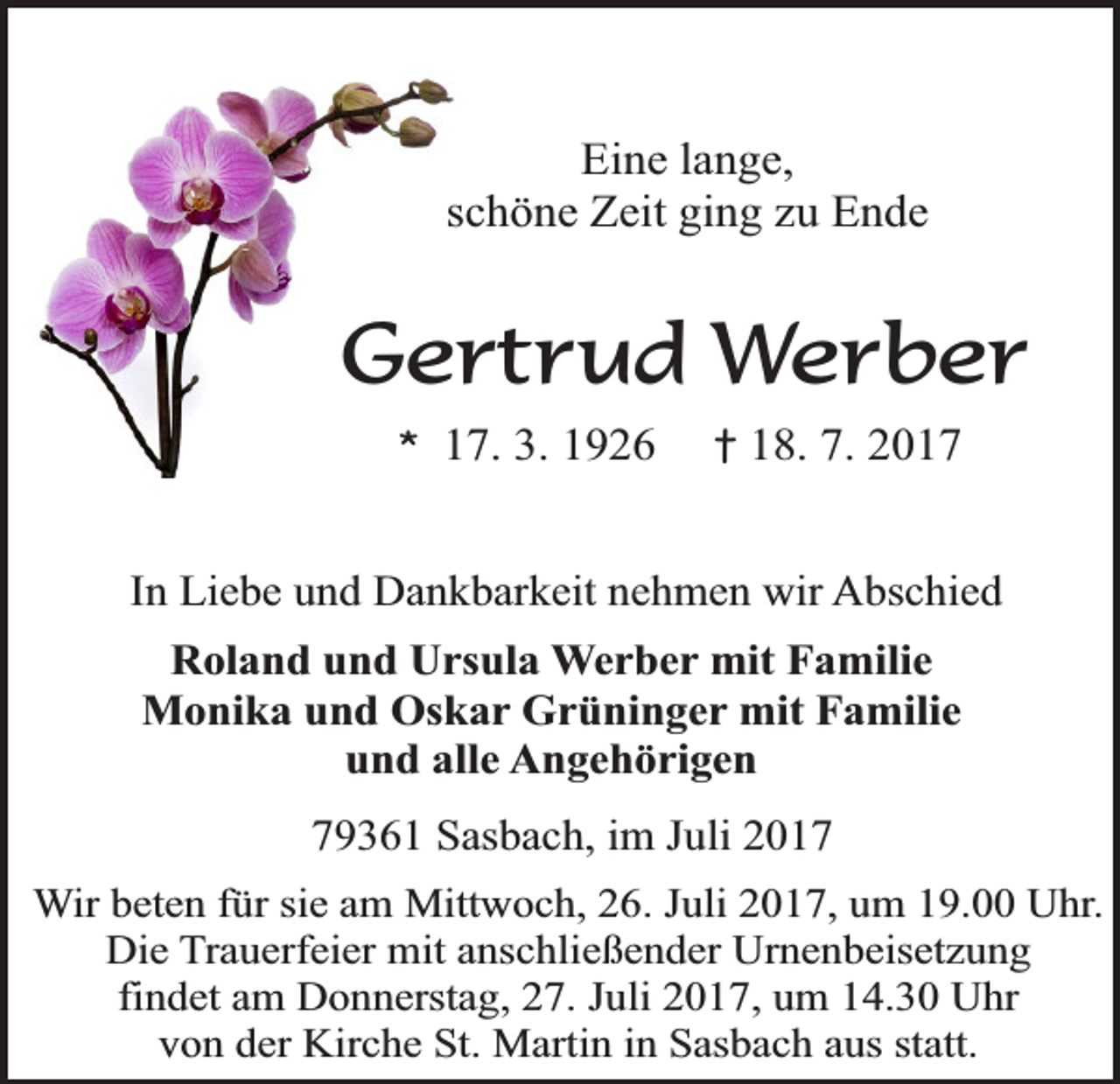 <p>Eine lange,<br />schöne Zeit ging zu Ende</p><p>Gertrud Werber<br />*</p><p>17. 3. 1926</p><p>†</p><p>18. 7. 2017</p><p>In Liebe und Dankbarkeit nehmen wir Abschied<br />Roland und Ursula Werber mit Familie<br />Monika und Oskar Grüninger mit Familie<br />und alle Angehörigen<br />79361 Sasbach, im Juli 2017<br />Wir beten für sie am Mittwoch, 26. Juli 2017, um 19.00 Uhr.<br />Die Trauerfeier mit anschließender Urnenbeisetzung<br />findet am Donnerstag, 27. Juli 2017, um 14.30 Uhr<br />von der Kirche St. Martin in Sasbach aus statt.</p>