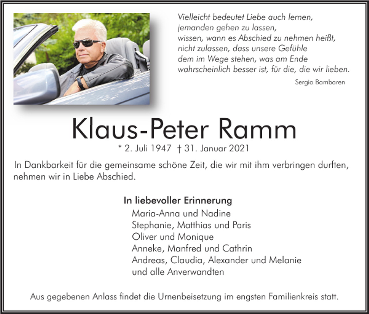 <p>Vielleicht bedeutet Liebe auch lernen,<br />jemanden gehen zu lassen,<br />wissen, wann es Abschied zu nehmen heißt,<br />nicht zulassen, dass unsere Gefühle<br />dem im Wege stehen, was am Ende<br />wahrscheinlich besser ist, für die, die wir lieben.<br />Sergio Bambaren</p><p>Klaus-Peter Ramm<br />* 2. Juli 1947 † 31. Januar 2021</p><p>In Dankbarkeit für die gemeinsame schöne Zeit, die wir mit ihm verbringen durften,<br />nehmen wir in Liebe Abschied.<br />In liebevoller Erinnerung<br />Maria-Anna und Nadine<br />Stephanie, Matthias und Paris<br />Oliver und Monique<br />Anneke, Manfred und Cathrin<br />Andreas, Claudia, Alexander und Melanie<br />und alle Anverwandten<br />Aus gegebenen Anlass findet die Urnenbeisetzung im engsten Familienkreis statt.</p>