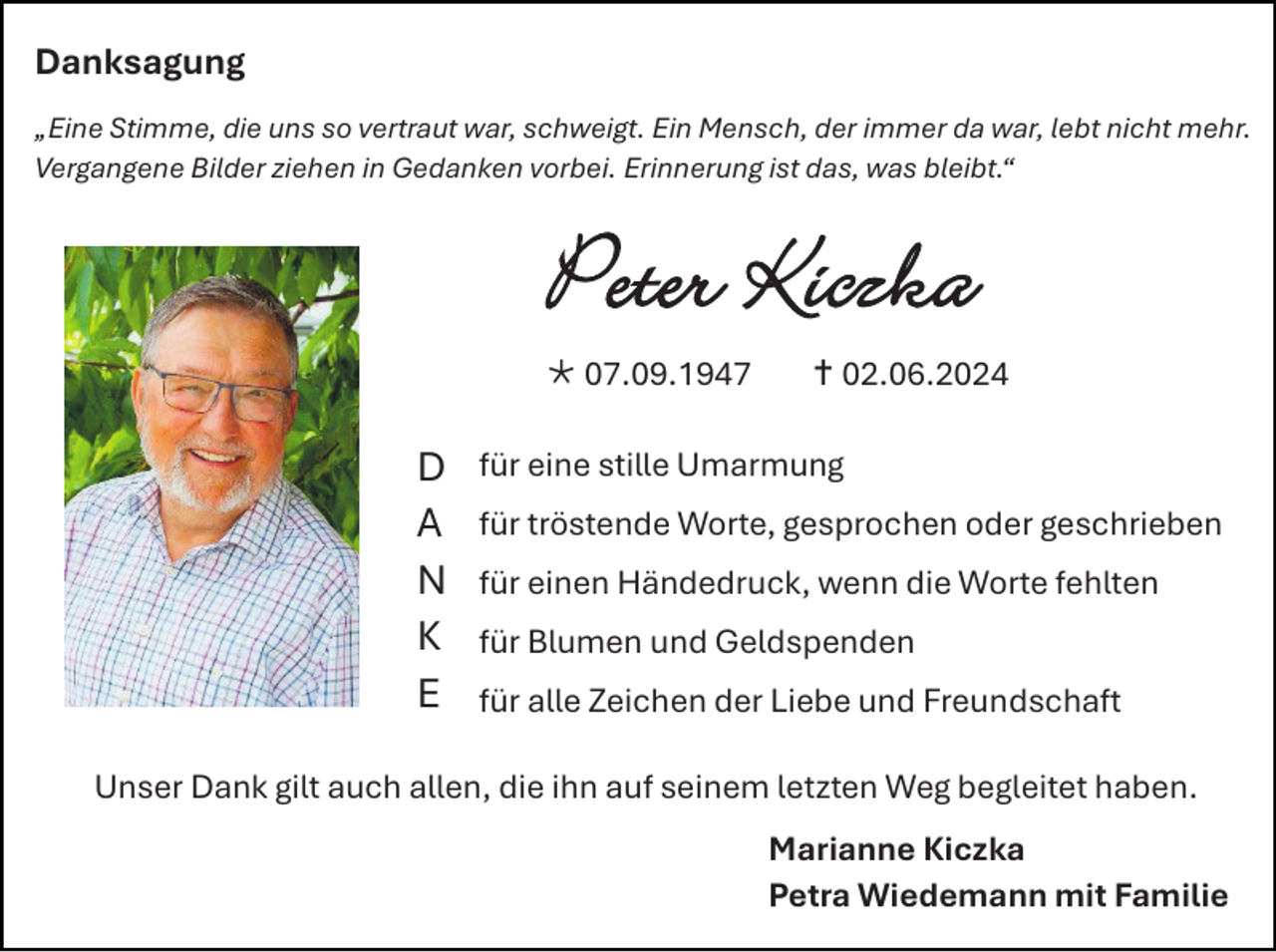 <p>Danksagung<br />„Eine Stimme, die uns so vertraut war, schweigt. Ein Mensch, der immer da war, lebt nicht mehr.<br />Vergangene Bilder ziehen in Gedanken vorbei. Erinnerung ist das, was bleibt.“</p>
<p>Peter Kiczka<br /><span>*</span> 07.09.1947</p>
<p>D<br />A<br />N<br />K<br />E</p>
<p><span>†</span> 02.06.2024</p>
<p>für eine stille Umarmung<br />für tröstende Worte, gesprochen oder geschrieben<br />für einen Händedruck, wenn die Worte fehlten<br />für Blumen und Geldspenden<br />für alle Zeichen der Liebe und Freundschaft</p>
<p>Unser Dank gilt auch allen, die ihn auf seinem letzten Weg begleitet haben.<br />Marianne Kiczka<br />Petra Wiedemann mit Familie</p>