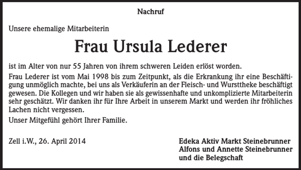<p>Nachruf<br />Unsere ehemalige Mitarbeiterin</p><p>Frau Ursula Lederer<br />ist im Alter von nur 55 Jahren von ihrem schweren Leiden erlöst worden.<br />Frau Lederer ist vom Mai 1998 bis zum Zeitpunkt, als die Erkrankung ihr eine Beschäftigung unmöglich machte, bei uns als Verkäuferin an der Fleisch- und Wursttheke beschäftigt<br />gewesen. Die Kollegen und wir haben sie als gewissenhafte und unkomplizierte Mitarbeiterin<br />sehr geschätzt. Wir danken ihr für Ihre Arbeit in unserem Markt und werden ihr fröhliches<br />Lachen nicht vergessen.<br />Unser Mitgefühl gehört Ihrer Familie.<br />Zell i.W., 26. April 2014</p><p>Edeka Aktiv Markt Steinebrunner<br />Alfons und Annette Steinebrunner<br />und die Belegschaft</p>