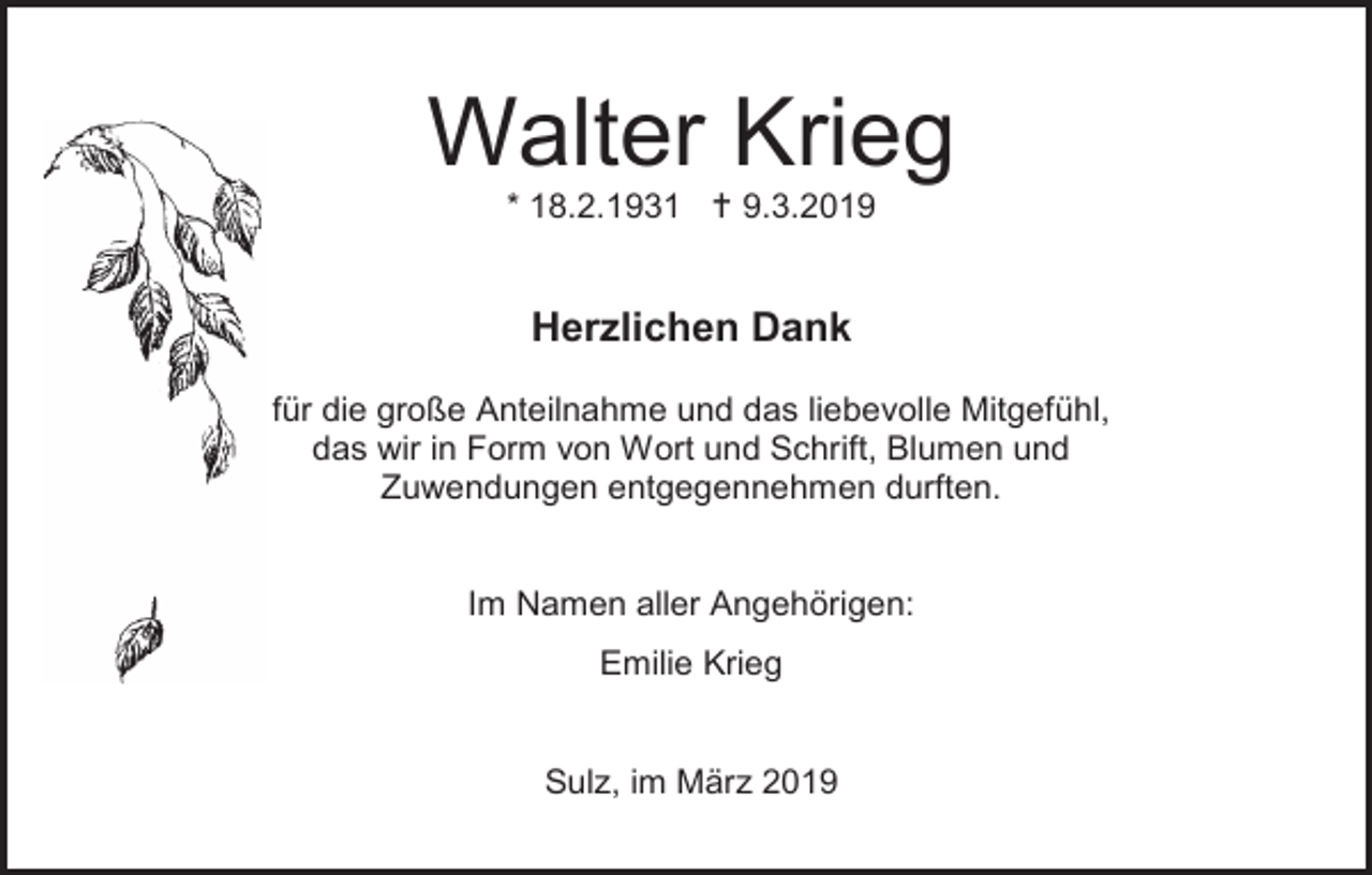 <p>Walter Krieg<br />* 18.2.1931  9.3.2019</p><p>Herzlichen Dank<br />für die große Anteilnahme und das liebevolle Mitgefühl,<br />das wir in Form von Wort und Schrift, Blumen und<br />Zuwendungen entgegennehmen durften.</p><p>Im Namen aller Angehörigen:<br />Emilie Krieg</p><p>Sulz, im März 2019</p>