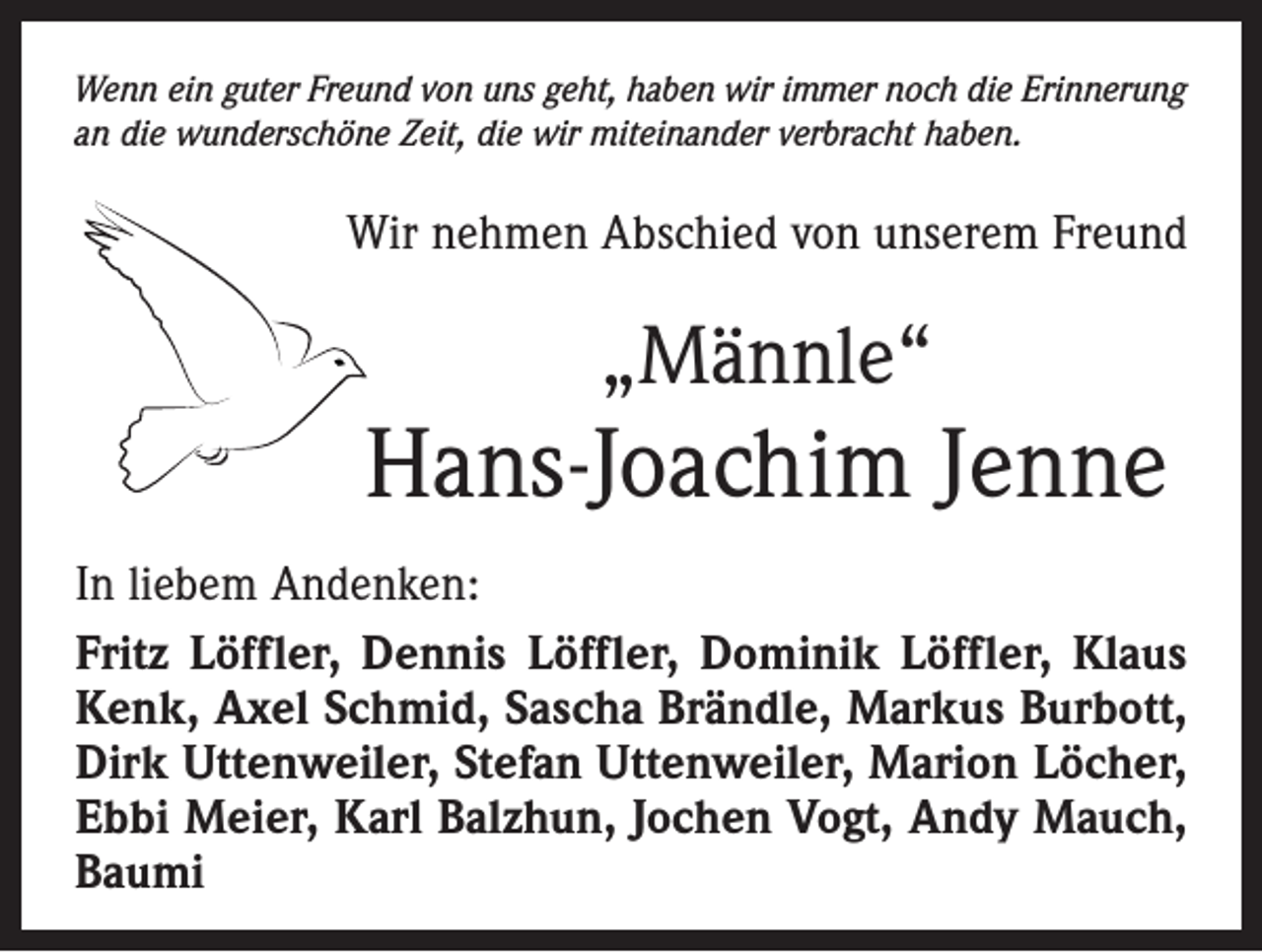 <p>Wenn ein guter Freund von uns geht, haben wir immer noch die Erinnerung<br />an die wunderschöne Zeit, die wir miteinander verbracht haben.</p><p>Wir nehmen Abschied von unserem Freund</p><p>„Männle“</p><p>Hans-Joachim Jenne<br />In liebem Andenken:<br />Fritz Löffler, Dennis Löffler, Dominik Löffler, Klaus<br />Kenk, Axel Schmid, Sascha Brändle, Markus Burbott,<br />Dirk Uttenweiler, Stefan Uttenweiler, Marion Löcher,<br />Ebbi Meier, Karl Balzhun, Jochen Vogt, Andy Mauch,<br />Baumi</p>
