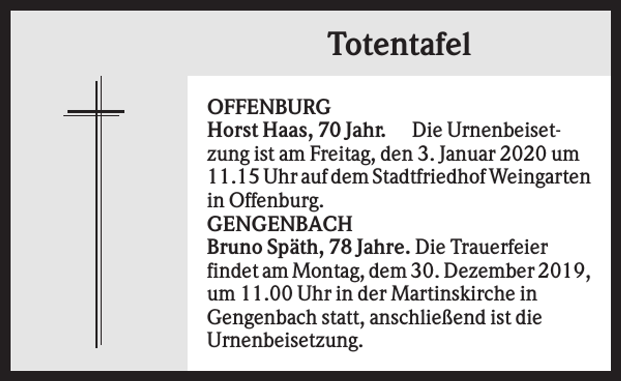 <p>Totentafel<br />OFFENBURG<br />Horst Haas, 70 Jahr. Die Urnenbeisetzung ist am Freitag, den 3. Januar 2020 um<br />11.15 Uhr auf dem Stadtfriedhof Weingarten<br />in Offenburg.<br />GENGENBACH<br />Bruno Späth, 78 Jahre. Die Trauerfeier<br />findet am Montag, dem 30. Dezember 2019,<br />um 11.00 Uhr in der Martinskirche in<br />Gengenbach statt, anschließend ist die<br />Urnenbeisetzung.</p>