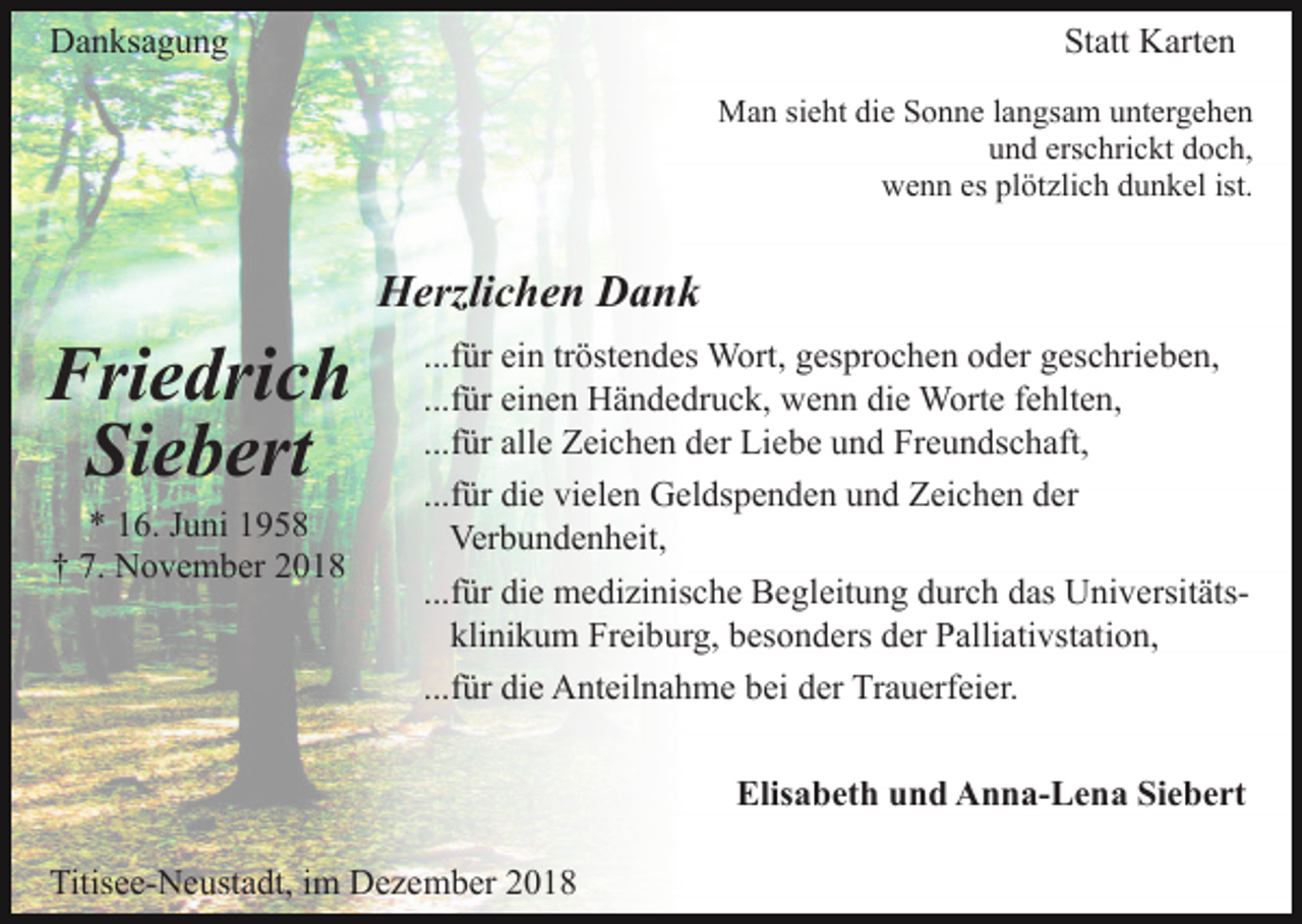 <p>Danksagung</p><p>Statt Karten<br />Man sieht die Sonne langsam untergehen<br />und erschrickt doch,<br />wenn es plötzlich dunkel ist.</p><p>Herzlichen Dank</p><p>Friedrich<br />Siebert<br />* 16. Juni 1958<br />† 7. November 2018</p><p>...für ein tröstendes Wort, gesprochen oder geschrieben,<br />...für einen Händedruck, wenn die Worte fehlten,<br />...für alle Zeichen der Liebe und Freundschaft,<br />...für die vielen Geldspenden und Zeichen der<br />Verbundenheit,<br />...für die medizinische Begleitung durch das Universitätsklinikum Freiburg, besonders der Palliativstation,<br />...für die Anteilnahme bei der Trauerfeier.<br />Elisabeth und Anna-Lena Siebert</p><p>Titisee-Neustadt, im Dezember 2018</p>