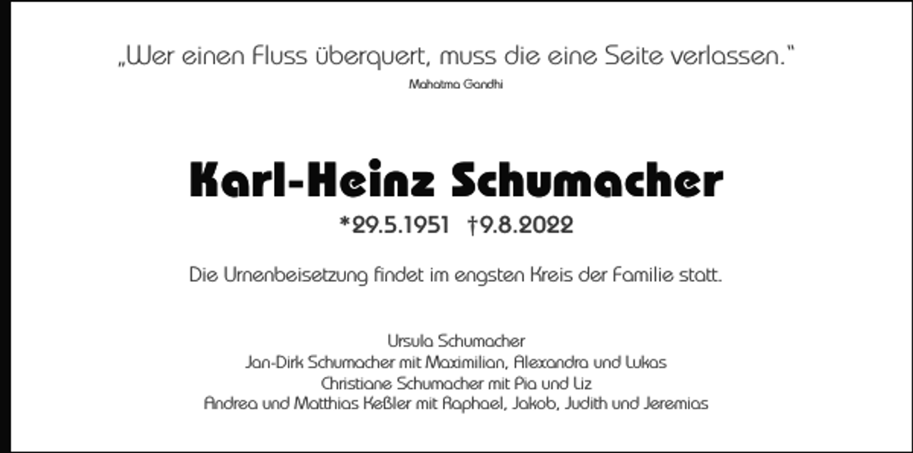 <p>„Wer einen Fluss überquert, muss die eine Seite verlassen.“<br />Mahatma Gandhi</p><p>Karl-Heinz Schumacher<br />*29.5.1951 †9.8.2022<br />Die Urnenbeisetzung findet im engsten Kreis der Familie statt.<br />Ursula Schumacher<br />Jan-Dirk Schumacher mit Maximilian, Alexandra und Lukas<br />Christiane Schumacher mit Pia und Liz<br />Andrea und Matthias Keßler mit Raphael, Jakob, Judith und Jeremias</p>