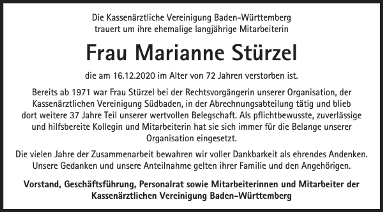 <p>Die Kassenärztliche Vereinigung Baden-Württemberg<br />trauert um ihre ehemalige langjährige Mitarbeiterin</p><p>Frau Marianne Stürzel<br />die am 16.12.2020 im Alter von 72 Jahren verstorben ist.<br />Bereits ab 1971 war Frau Stürzel bei der Rechtsvorgängerin unserer Organisation, der<br />Kassenärztlichen Vereinigung Südbaden, in der Abrechnungsabteilung tätig und blieb<br />dort weitere 37 Jahre Teil unserer wertvollen Belegschaft. Als pflichtbewusste, zuverlässige<br />und hilfsbereite Kollegin und Mitarbeiterin hat sie sich immer für die Belange unserer<br />Organisation eingesetzt.<br />Die vielen Jahre der Zusammenarbeit bewahren wir voller Dankbarkeit als ehrendes Andenken.<br />Unsere Gedanken und unsere Anteilnahme gelten ihrer Familie und den Angehörigen.<br />Vorstand, Geschäftsführung, Personalrat sowie Mitarbeiterinnen und Mitarbeiter der<br />Kassenärztlichen Vereinigung Baden-Württemberg</p>