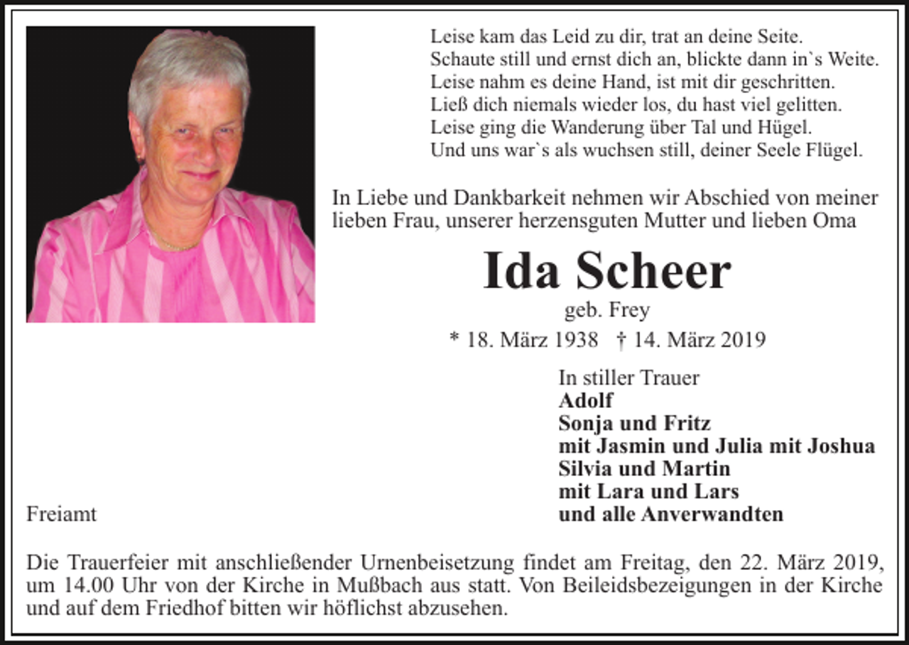 <p>Leise kam das Leid zu dir, trat an deine Seite.<br />Schaute still und ernst dich an, blickte dann in`s Weite.<br />Leise nahm es deine Hand, ist mit dir geschritten.<br />Ließ dich niemals wieder los, du hast viel gelitten.<br />Leise ging die Wanderung über Tal und Hügel.<br />Und uns war`s als wuchsen still, deiner Seele Flügel.</p><p>In Liebe und Dankbarkeit nehmen wir Abschied von meiner<br />lieben Frau, unserer herzensguten Mutter und lieben Oma</p><p>Ida Scheer</p><p>geb. Frey<br />* 18. März 1938 † 14. März 2019</p><p>Freiamt</p><p>In stiller Trauer<br />Adolf<br />Sonja und Fritz<br />mit Jasmin und Julia mit Joshua<br />Silvia und Martin<br />mit Lara und Lars<br />und alle Anverwandten</p><p>Die Trauerfeier mit anschließender Urnenbeisetzung findet am Freitag, den 22. März 2019,<br />um 14.00 Uhr von der Kirche in Mußbach aus statt. Von Beileidsbezeigungen in der Kirche<br />und auf dem Friedhof bitten wir höflichst abzusehen.</p>