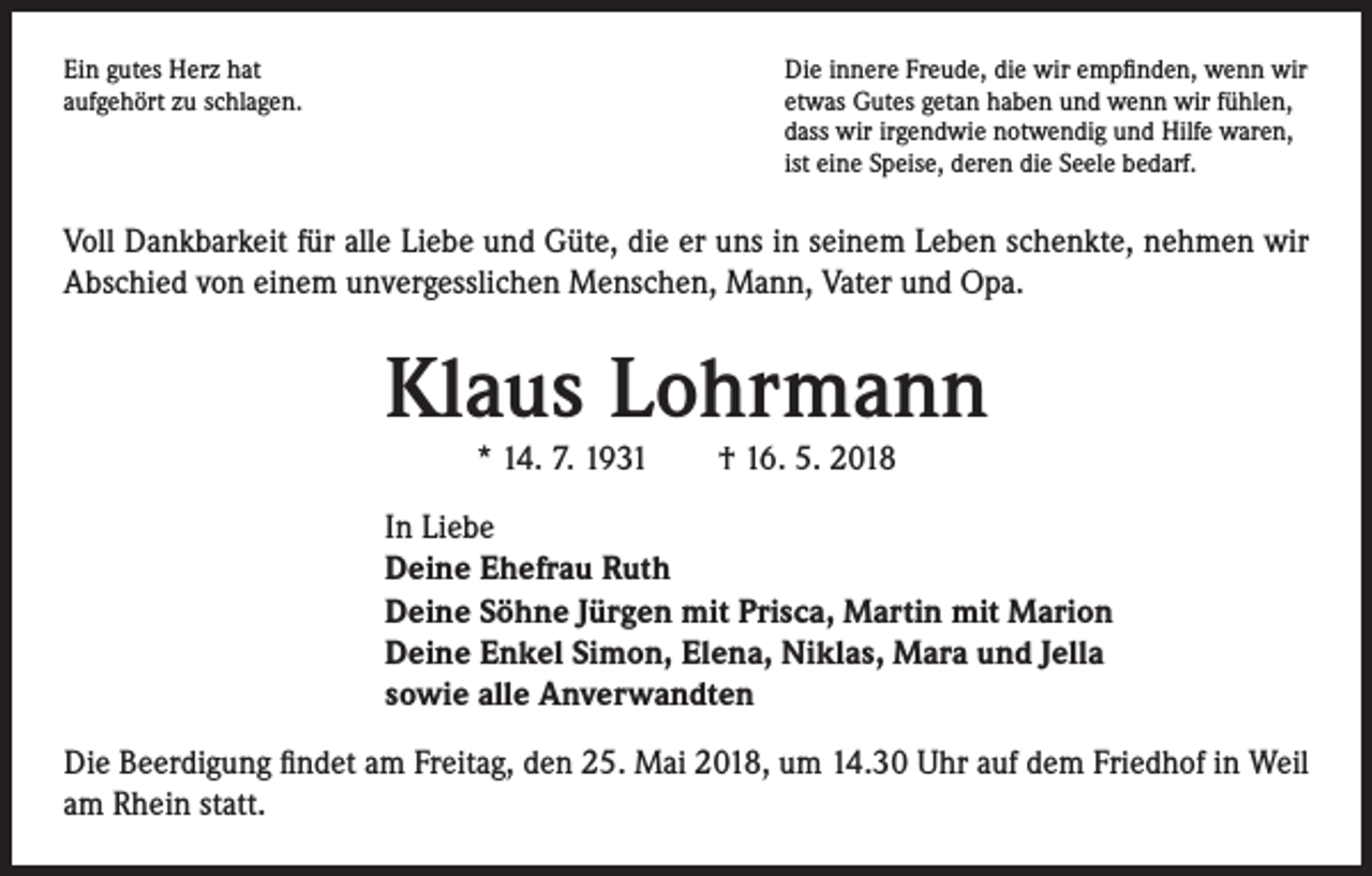 <p>Ein gutes Herz hat<br />aufgehört zu schlagen.</p><p>Die innere Freude, die wir empfinden, wenn wir<br />etwas Gutes getan haben und wenn wir fühlen,<br />dass wir irgendwie notwendig und Hilfe waren,<br />ist eine Speise, deren die Seele bedarf.</p><p>Voll Dankbarkeit für alle Liebe und Güte, die er uns in seinem Leben schenkte, nehmen wir<br />Abschied von einem unvergesslichen Menschen, Mann, Vater und Opa.</p><p>Klaus Lohrmann<br />* 14. 7. 1931 † 16. 5. 2018</p><p>In Liebe<br />Deine Ehefrau Ruth<br />Deine Söhne Jürgen mit Prisca, Martin mit Marion<br />Deine Enkel Simon, Elena, Niklas, Mara und Jella<br />sowie alle Anverwandten<br />Die Beerdigung findet am Freitag, den 25. Mai 2018, um 14.30 Uhr auf dem Friedhof in Weil<br />am Rhein statt.</p>