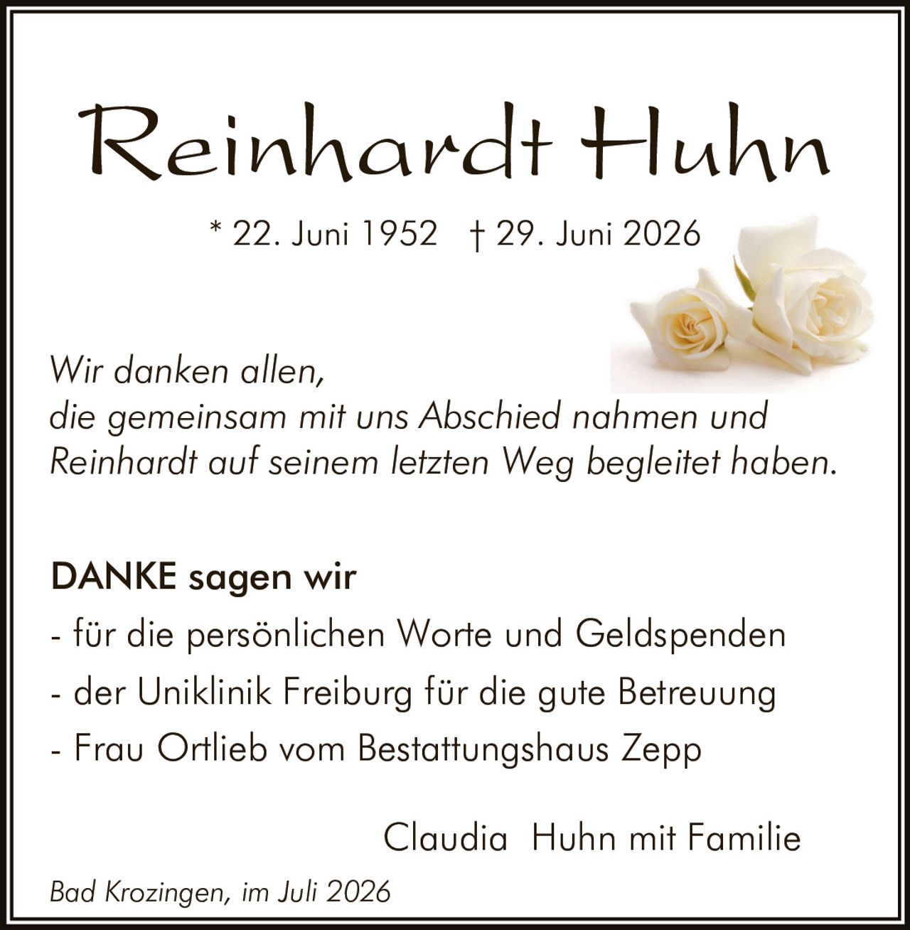 <p>Reinhardt Huhn</p>
<p>* 22. Juni 1952 † 29. Juni 2026</p>
<p><i>Wir danken allen, die gemeinsam mit uns Abschied nahmen und Reinhardt auf seinem letzten Weg begleitet haben.</i></p>
<p><strong>DANKE sagen wir</strong></p>
<p>- für die persönlichen Worte und Geldspenden<br>
- der Uniklinik Freiburg für die gute Betreuung<br>
- Frau Ortlieb vom Bestattungshaus Zepp</p>
<p>Claudia Huhn mit Familie</p>
<p><i>Bad Krozingen, im Juli 2026</i></p>