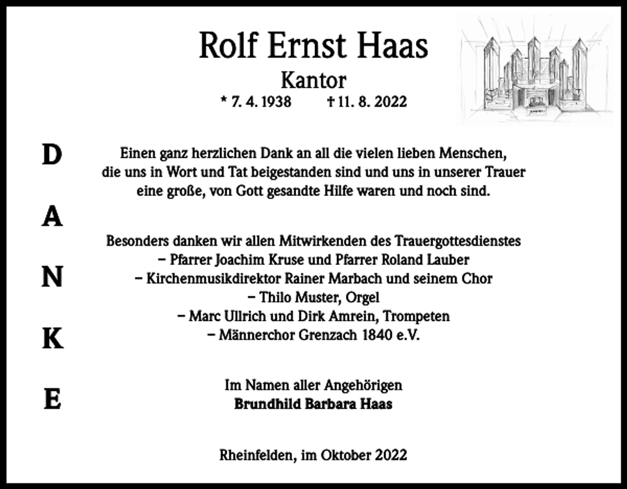 <p>Rolf Ernst Haas<br />Kantor</p><p>* 7. 4. 1938</p><p>D<br />A<br />N<br />K<br />E</p><p>† 11. 8. 2022</p><p>Einen ganz herzlichen Dank an all die vielen lieben Menschen,<br />die uns in Wort und Tat beigestanden sind und uns in unserer Trauer<br />eine große, von Gott gesandte Hilfe waren und noch sind.<br />Besonders danken wir allen Mitwirkenden des Trauergottesdienstes<br />– Pfarrer Joachim Kruse und Pfarrer Roland Lauber<br />– Kirchenmusikdirektor Rainer Marbach und seinem Chor<br />– Thilo Muster, Orgel<br />– Marc Ullrich und Dirk Amrein, Trompeten<br />– Männerchor Grenzach 1840 e.V.<br />Im Namen aller Angehörigen<br />Brundhild Barbara Haas<br />Rheinfelden, im Oktober 2022</p>