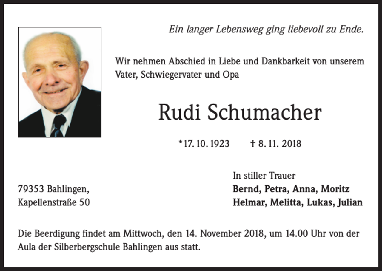 <p>Ein langer Lebensweg ging liebevoll zu Ende.<br />Wir nehmen Abschied in Liebe und Dankbarkeit von unserem<br />Vater, Schwiegervater und Opa</p><p>Rudi Schumacher<br />*17. 10. 1923 † 8. 11. 2018</p><p>79353 Bahlingen,<br />Kapellenstraße 50</p><p>In stiller Trauer<br />Bernd, Petra, Anna, Moritz<br />Helmar, Melitta, Lukas, Julian</p><p>Die Beerdigung findet am Mittwoch, den 14. November 2018, um 14.00 Uhr von der<br />Aula der Silberbergschule Bahlingen aus statt.</p>