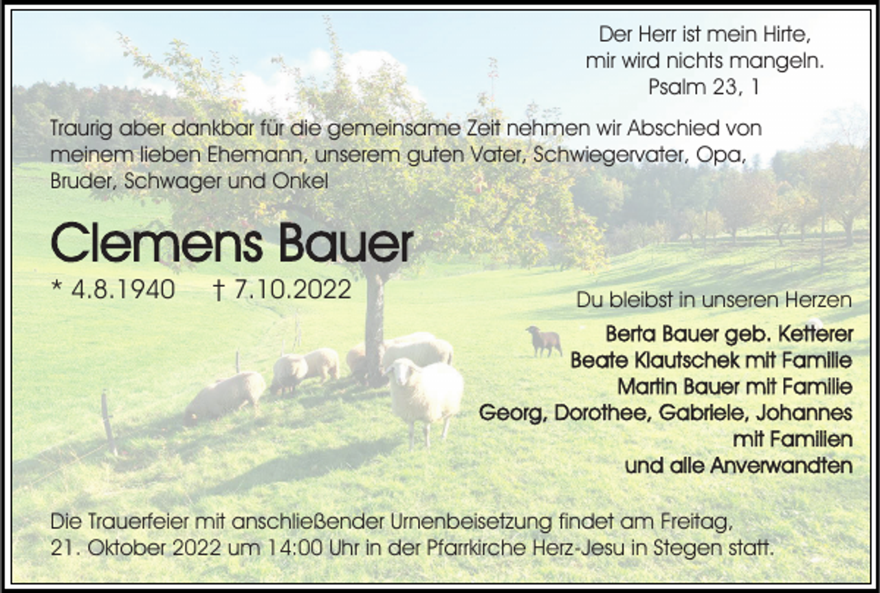 <p>Der Herr ist mein Hirte,<br />mir wird nichts mangeln.<br />Psalm 23, 1<br />Traurig aber dankbar für die gemeinsame Zeit nehmen wir Abschied von<br />meinem lieben Ehemann, unserem guten Vater, Schwiegervater, Opa,<br />Bruder, Schwager und Onkel</p><p>Clemens Bauer<br />* 4.8.1940</p><p>† 7.10.2022</p><p>Du bleibst in unseren Herzen<br />Berta Bauer geb. Ketterer<br />Beate Klautschek mit Familie<br />Martin Bauer mit Familie<br />Georg, Dorothee, Gabriele, Johannes<br />mit Familien<br />und alle Anverwandten</p><p>Die Trauerfeier mit anschließender Urnenbeisetzung findet am Freitag,<br />21. Oktober 2022 um 14:00 Uhr in der Pfarrkirche Herz-Jesu in Stegen statt.</p>