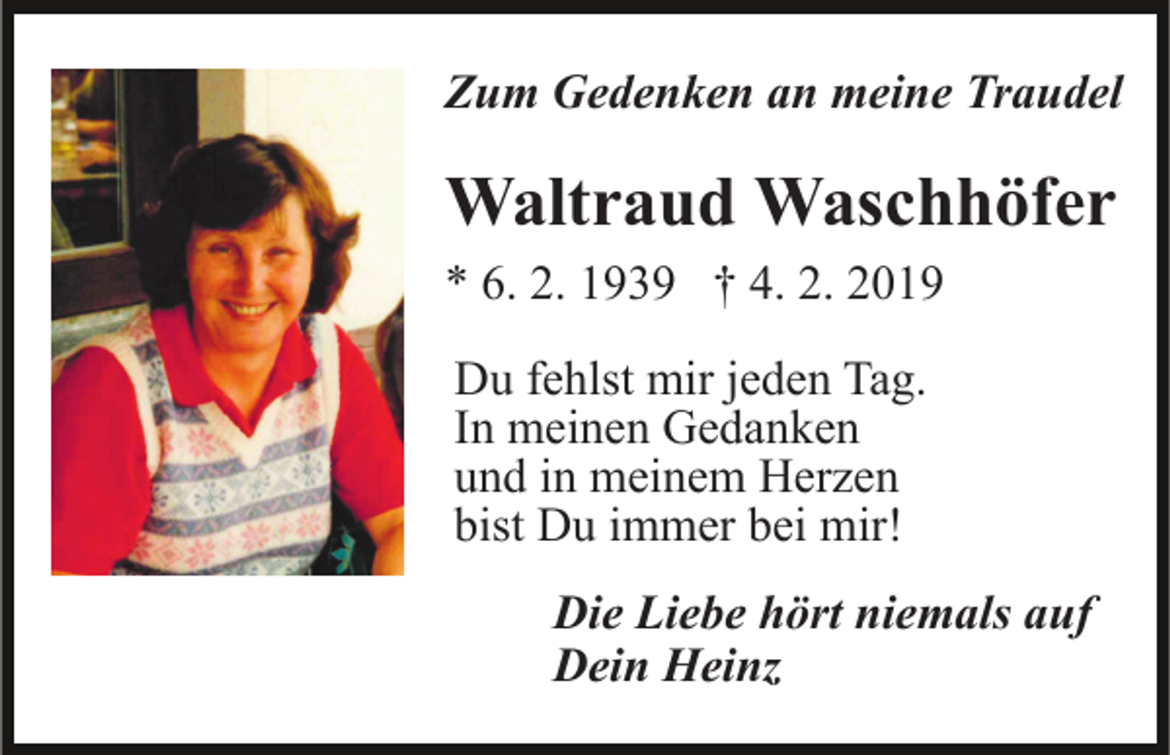 <p>Zum Gedenken an meine Traudel</p><p>Waltraud Waschhöfer<br />* 6. 2. 1939 † 4. 2. 2019<br />Du fehlst mir jeden Tag.<br />In meinen Gedanken<br />und in meinem Herzen<br />bist Du immer bei mir!<br />Die Liebe hört niemals auf<br />Dein Heinz</p>