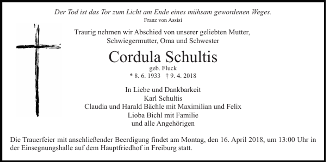 <p>istddas<br />DDer<br />er TTod<br />o d ist<br />as TTor<br />or z zum<br />u m LLicht<br />i c ht am<br />a m Ende<br />E n d e eines<br />ei n es mühsam<br />m ü hs am ggewordenen<br />e w or d e n e n Weges.<br />We g es.<br />Franz<br />Fr a n z vvon<br />o n Assisi<br />Assisi</p><p>Tr<br />a uri g nnehmen<br />e h m e n wir<br />wir Abschied<br />A bs c hi e d vvon<br />o n uunserer<br />ns er er ggeliebten<br />eli e bt e n Mutter,<br />M utt er,<br />Traurig<br />SSchwiegermutter,<br />c h wi e g er m utt er, Oma<br />O m a uund<br />n d Schwester<br />S c h w est er</p><p>CCordula<br />or d ul a SSchultis<br />c h ultis<br />g e b. Fluck<br />Fl u c k<br />geb.<br />** 8.<br />8. 6.<br />6. 11933<br />9. 4.<br />4. 22018<br />9 †† 9.<br />018</p><p>IInn Liebe<br />Li e b e und<br />u n d Dankbarkeit<br />D a n k b ar k eit<br />Karl<br />K arl SSchultis<br />c h ultis<br />Cl a u di a uund<br />n d Harald<br />H ar al d BBächle<br />ä c h l e mit<br />mit Maximilian<br />M a xi mili a n und<br />u n d Felix<br />F eli x<br />Claudia<br />Lioba<br />Li o b a Bichl<br />Bi c hl mit<br />mit FFamilie<br />a mili e<br />uund<br />n d all<br />e Angehörigen<br />A n g e h öri g e n<br />alle<br />Di e TrTrauerfeier<br />Die<br />a u erf ei er mit<br />mit aanschließender<br />ns c h li e ß e n d er Beerdigung<br />B e er di g u n g findet<br />fi nd et aam<br />m Montag,<br />M o nt a g, dden<br />e n 116.<br />6. April<br />A pril 22018,<br />0 1 8, uum<br />m 113:00<br />3: Uhr<br />U hr iinn<br />dder<br />er Einsegnungshalle<br />Ei ns e g n u n gs h all e aauf<br />uf dem<br />d e m Hauptfriedhof<br />H a u ptfri e d h of in<br />i n Freiburg<br />Frei b ur g st<br />att.<br />statt.</p>