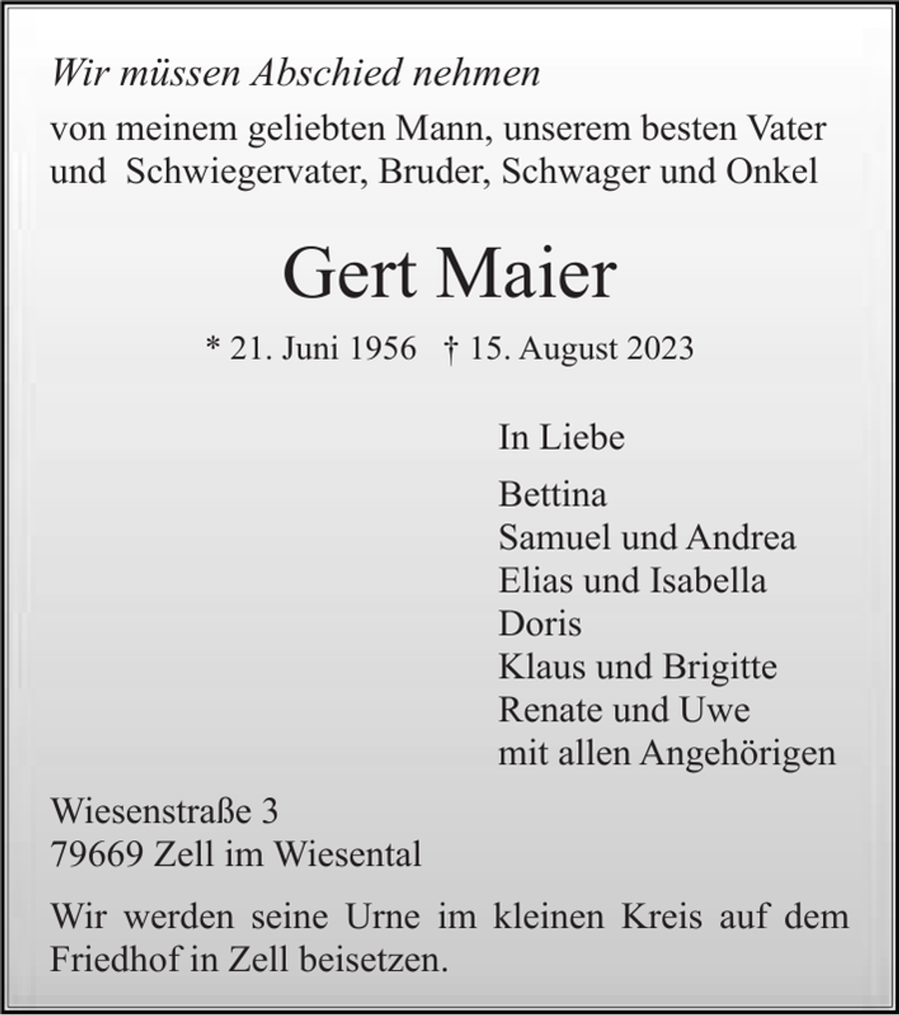 <p>Wir müssen Abschied nehmen<br />von meinem geliebten Mann, unserem besten Vater<br />und Schwiegervater, Bruder, Schwager und Onkel</p><p>Gert Maier<br />* 21. Juni 1956 † 15. August 2023</p><p>In Liebe<br />Bettina<br />Samuel und Andrea<br />Elias und Isabella<br />Doris<br />Klaus und Brigitte<br />Renate und Uwe<br />mit allen Angehörigen<br />Wiesenstraße 3<br />79669 Zell im Wiesental<br />Wir werden seine Urne im kleinen Kreis auf dem<br />Friedhof in Zell beisetzen.</p>