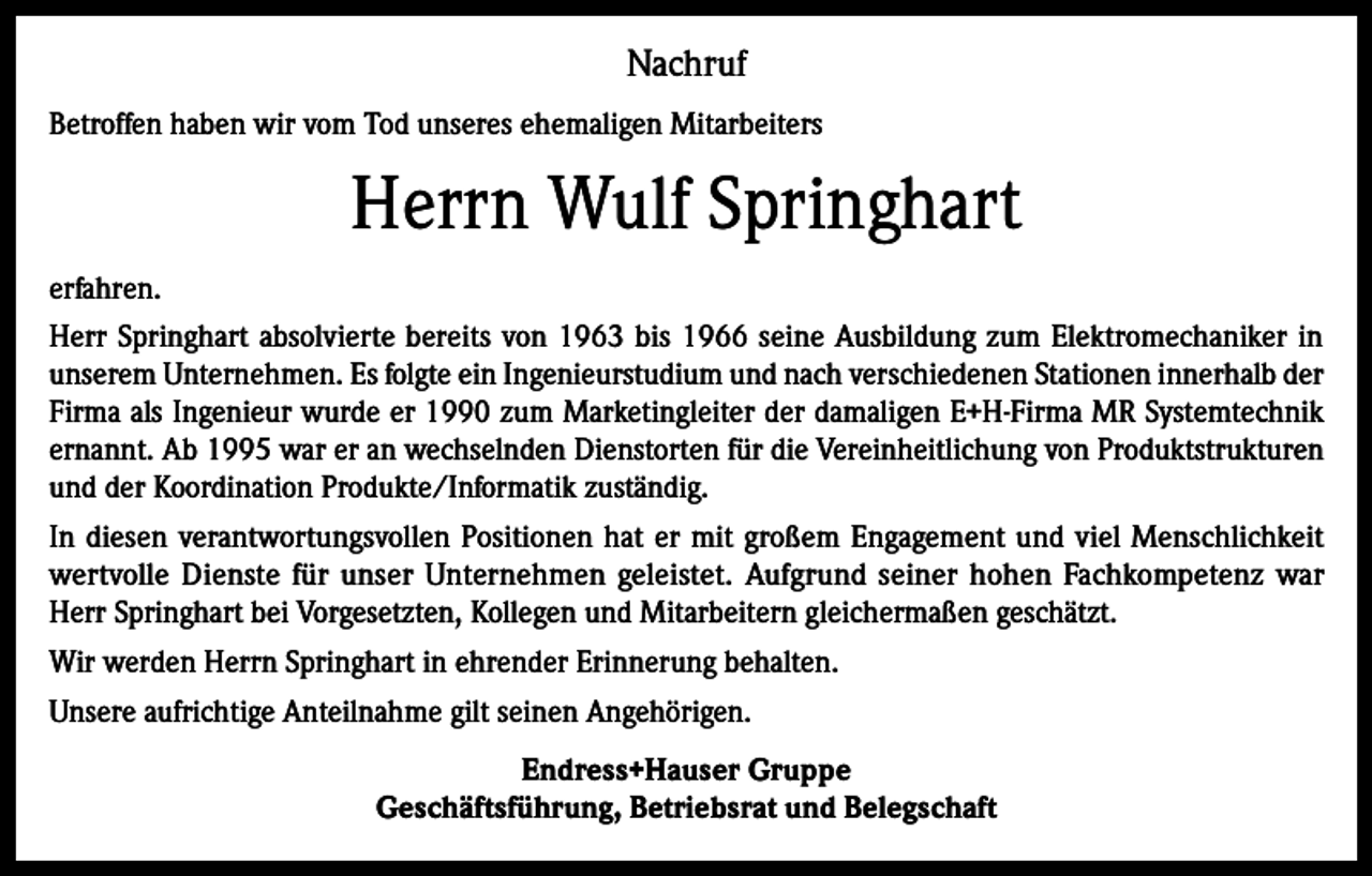 <p>Nachruf<br />Betroffen haben wir vom Tod unseres ehemaligen Mitarbeiters</p><p>Herrn Wulf Springhart<br />erfahren.<br />Herr Springhart absolvierte bereits von 1963 bis 1966 seine Ausbildung zum Elektromechaniker in<br />unserem Unternehmen. Es folgte ein Ingenieurstudium und nach verschiedenen Stationen innerhalb der<br />Firma als Ingenieur wurde er 1990 zum Marketingleiter der damaligen E+H-Firma MR Systemtechnik<br />ernannt. Ab 1995 war er an wechselnden Dienstorten für die Vereinheitlichung von Produktstrukturen<br />und der Koordination Produkte/Informatik zuständig.<br />In diesen verantwortungsvollen Positionen hat er mit großem Engagement und viel Menschlichkeit<br />wertvolle Dienste für unser Unternehmen geleistet. Aufgrund seiner hohen Fachkompetenz war<br />Herr Springhart bei Vorgesetzten, Kollegen und Mitarbeitern gleichermaßen geschätzt.<br />Wir werden Herrn Springhart in ehrender Erinnerung behalten.<br />Unsere aufrichtige Anteilnahme gilt seinen Angehörigen.<br />Endress+Hauser Gruppe<br />Geschäftsführung, Betriebsrat und Belegschaft</p>