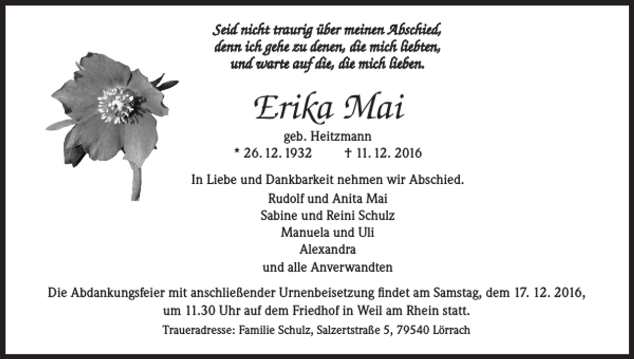<p>Seid nicht traurig über meinen Abschied,<br />denn ich gehe zu denen, die mich liebten,<br />und warte auf die, die mich lieben.</p><p>Erika Mai</p><p>geb. Heitzmann<br />* 26. 12. 1932<br />† 11. 12. 2016<br />In Liebe und Dankbarkeit nehmen wir Abschied.<br />Rudolf und Anita Mai<br />Sabine und Reini Schulz<br />Manuela und Uli<br />Alexandra<br />und alle Anverwandten<br />Die Abdankungsfeier mit anschließender Urnenbeisetzung findet am Samstag, dem 17. 12. 2016,<br />um 11.30 Uhr auf dem Friedhof in Weil am Rhein statt.<br />Traueradresse: Familie Schulz, Salzertstraße 5, 79540 Lörrach</p>