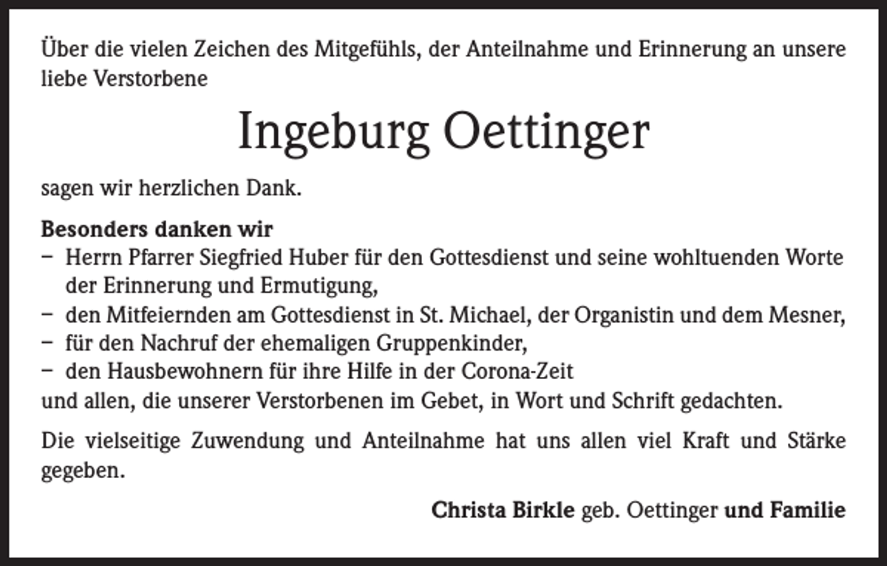 <p>Über die vielen Zeichen des Mitgefühls, der Anteilnahme und Erinnerung an unsere<br />liebe Verstorbene</p><p>Ingeburg Oettinger<br />sagen wir herzlichen Dank.<br />Besonders danken wir<br />– Herrn Pfarrer Siegfried Huber für den Gottesdienst und seine wohltuenden Worte<br />der Erinnerung und Ermutigung,<br />– den Mitfeiernden am Gottesdienst in St. Michael, der Organistin und dem Mesner,<br />– für den Nachruf der ehemaligen Gruppenkinder,<br />– den Hausbewohnern für ihre Hilfe in der Corona-Zeit<br />und allen, die unserer Verstorbenen im Gebet, in Wort und Schrift gedachten.<br />Die vielseitige Zuwendung und Anteilnahme hat uns allen viel Kraft und Stärke<br />­gegeben.<br />Christa Birkle geb. Oettinger und Familie</p>
