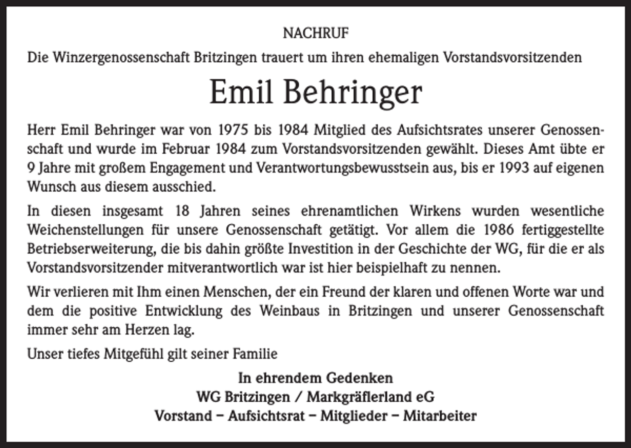 <p>NACHRUF<br />Die Winzergenossenschaft Britzingen trauert um ihren ehemaligen Vorstandsvorsitzenden</p><p>Emil Behringer<br />Herr Emil Behringer war von 1975 bis 1984 Mitglied des Aufsichtsrates unserer Genossenschaft und wurde im Februar 1984 zum Vorstandsvorsitzenden gewählt. Dieses Amt übte er<br />9 Jahre mit großem Engagement und Verantwortungsbewusstsein aus, bis er 1993 auf eigenen<br />Wunsch aus diesem ausschied.<br />In diesen insgesamt 18 Jahren seines ehrenamtlichen Wirkens wurden wesentliche<br />Weichenstellungen für unsere Genossenschaft getätigt. Vor allem die 1986 fertiggestellte<br />Betriebserweiterung, die bis dahin größte Investition in der Geschichte der WG, für die er als<br />Vorstandsvorsitzender mitverantwortlich war ist hier beispielhaft zu nennen.<br />Wir verlieren mit Ihm einen Menschen, der ein Freund der klaren und offenen Worte war und<br />dem die positive Entwicklung des Weinbaus in Britzingen und unserer Genossenschaft<br />immer sehr am Herzen lag.<br />Unser tiefes Mitgefühl gilt seiner Familie<br />In ehrendem Gedenken<br />WG Britzingen / Markgräflerland eG<br />Vorstand – Aufsichtsrat – Mitglieder – Mitarbeiter</p>