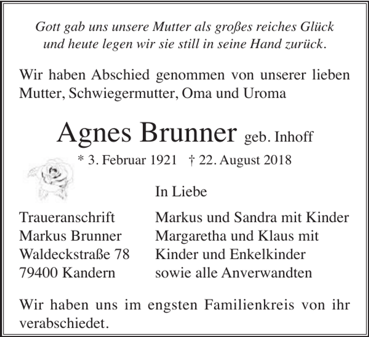 <p>Gott gab uns unsere Mutter als großes reiches Glück<br />und heute legen wir sie still in seine Hand zurück.</p><p>Wir haben Abschied genommen von unserer lieben<br />Mutter, Schwiegermutter, Oma und Uroma</p><p>Agnes Brunner geb. Inhoff<br />* 3. Februar 1921 † 22. August 2018</p><p>In Liebe<br />Traueranschrift<br />Markus Brunner<br />Waldeckstraße 78<br />79400 Kandern</p><p>Markus und Sandra mit Kinder<br />Margaretha und Klaus mit<br />Kinder und Enkelkinder<br />sowie alle Anverwandten</p><p>Wir haben uns im engsten Familienkreis von ihr<br />verabschiedet.</p>