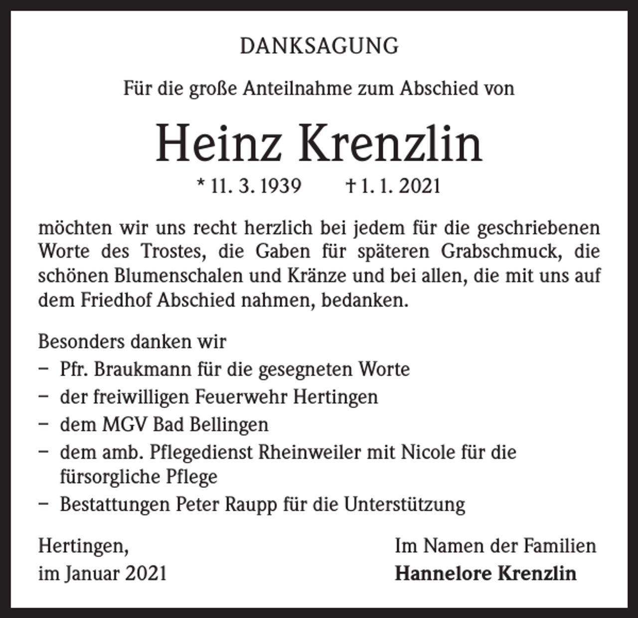 <p>DANKSAGUNG<br />Für die große Anteilnahme zum Abschied von</p><p>Heinz Krenzlin<br />* 11. 3. 1939 † 1. 1. 2021</p><p>möchten wir uns recht herzlich bei jedem für die geschriebenen<br />Worte des Trostes, die Gaben für späteren Grabschmuck, die<br />­schönen Blumenschalen und Kränze und bei allen, die mit uns auf<br />dem Friedhof Abschied nahmen, bedanken.<br />Besonders danken wir<br />– Pfr. Braukmann für die gesegneten Worte<br />– der freiwilligen Feuerwehr Hertingen<br />– dem MGV Bad Bellingen<br />– dem amb. Pflegedienst Rheinweiler mit Nicole für die<br />fürsorgliche Pflege<br />– Bestattungen Peter Raupp für die Unterstützung<br />Hertingen,<br />im Januar 2021</p><p>Im Namen der Familien<br />Hannelore Krenzlin</p>