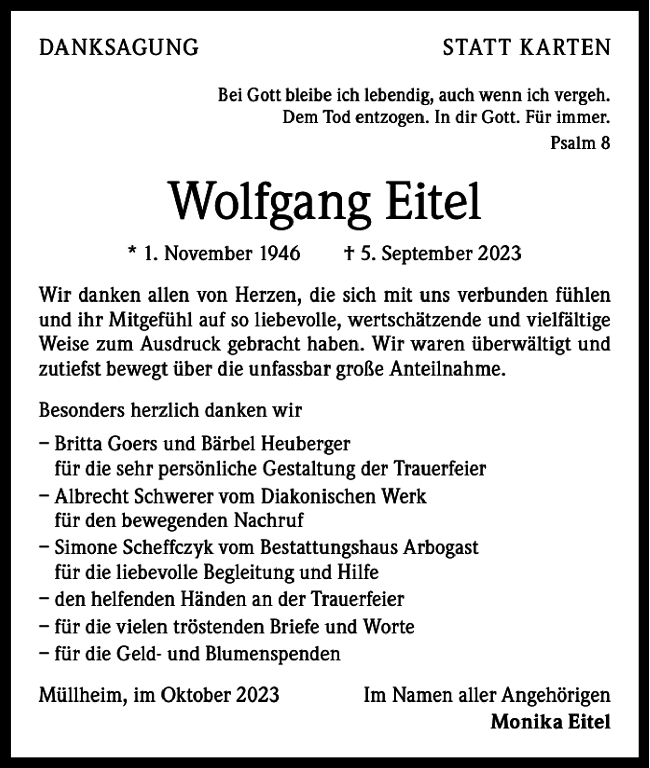 <p>DANKSAGUNG</p><p>STATT KARTEN<br />Bei Gott bleibe ich lebendig, auch wenn ich vergeh.<br />Dem Tod entzogen. In dir Gott. Für immer.<br />Psalm 8</p><p>Wolfgang Eitel<br />* 1. November 1946 † 5. September 2023<br />Wir danken allen von Herzen, die sich mit uns verbunden fühlen<br />und ihr Mitgefühl auf so liebevolle, wertschätzende und vielfältige<br />Weise zum Ausdruck gebracht haben. Wir waren überwältigt und<br />zutiefst bewegt über die unfassbar große Anteilnahme.<br />Besonders herzlich danken wir<br />–B<br />ritta Goers und Bärbel Heuberger<br />für die sehr persönliche ­Gestaltung der Trauerfeier<br />– A lbrecht Schwerer vom Diakonischen Werk<br />für den bewegenden Nachruf<br />– Simone Scheffczyk vom Bestattungshaus Arbogast<br />für die liebevolle Begleitung und Hilfe<br />– den helfenden Händen an der Trauerfeier<br />– f ür die vielen tröstenden Briefe und Worte<br />– f ür die Geld- und Blumenspenden<br />Müllheim, im Oktober 2023</p><p>Im Namen aller Angehörigen<br />Monika Eitel</p>