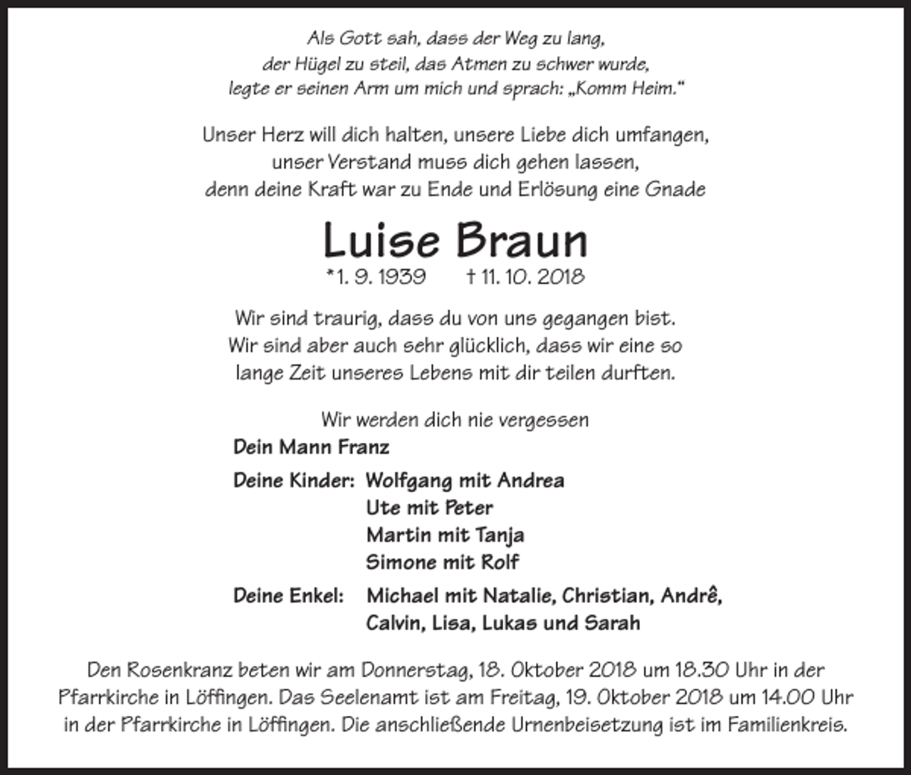 <p>Als Gott sah, dass der Weg zu lang,<br />der Hügel zu steil, das Atmen zu schwer wurde,<br />legte er seinen Arm um mich und sprach: „Komm Heim.“</p><p>Unser Herz will dich halten, unsere Liebe dich umfangen,<br />unser Verstand muss dich gehen lassen,<br />denn deine Kraft war zu Ende und Erlösung eine Gnade</p><p>Luise Braun<br />* 1. 9. 1939</p><p>† 11. 10. 2018</p><p>Wir sind traurig, dass du von uns gegangen bist.<br />Wir sind aber auch sehr glücklich, dass wir eine so<br />lange Zeit unseres Lebens mit dir teilen durften.<br />Wir werden dich nie vergessen<br />Dein Mann Franz<br />Deine Kinder: W<br />olfgang mit Andrea<br />Ute mit Peter<br />Martin mit Tanja<br />Simone mit Rolf<br />Deine Enkel: M<br />ichael mit Natalie, Christian, Andrê,<br />Calvin, Lisa, Lukas und Sarah<br />Den Rosenkranz beten wir am Donnerstag, 18. Oktober 2018 um 18.30 Uhr in der<br />Pfarrkirche in Löffingen. Das Seelenamt ist am Freitag, 19. Oktober 2018 um 14.00 Uhr<br />in der Pfarrkirche in Löffingen. Die anschließende Urnenbeisetzung ist im Familienkreis.</p>