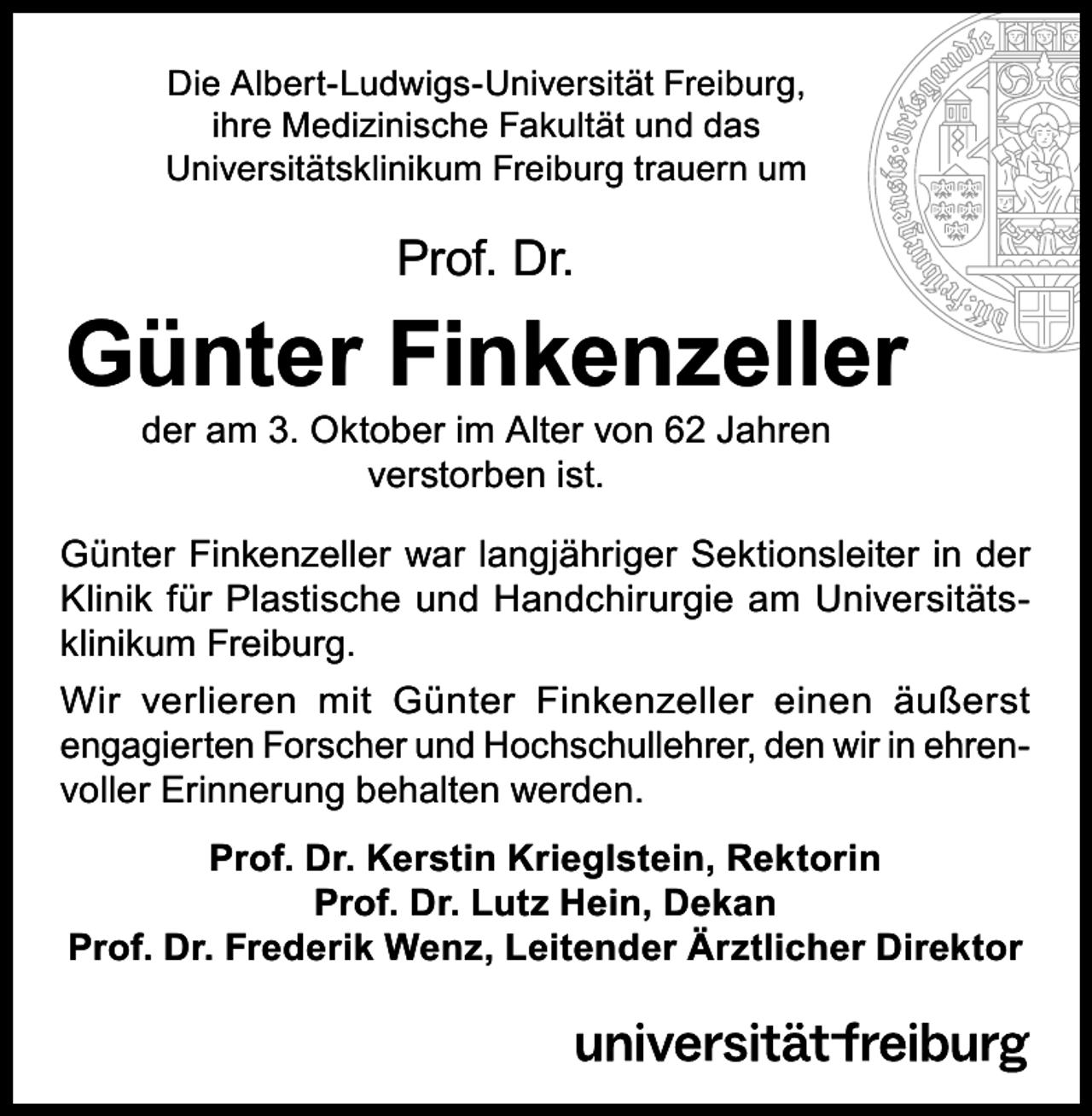 <p>Die Albert-Ludwigs-Universität Freiburg,<br />ihre Medizinische Fakultät und das<br />Universitätsklinikum Freiburg trauern um</p><p>Prof. Dr.</p><p>Günter Finkenzeller<br />der am 3. Oktober im Alter von 62 Jahren<br />verstorben ist.</p><p>Günter Finkenzeller war langjähriger Sektionsleiter in der<br />Klinik für Plastische und Handchirurgie am Universitätsklinikum Freiburg.<br />Wir verlieren mit Günter Finkenzeller einen äußerst<br />engagierten Forscher und Hochschullehrer, den wir in ehrenvoller Erinnerung behalten werden.<br />Prof. Dr. Kerstin Krieglstein, Rektorin<br />Prof. Dr. Lutz Hein, Dekan<br />Prof. Dr. Frederik Wenz, Leitender Ärztlicher Direktor</p>