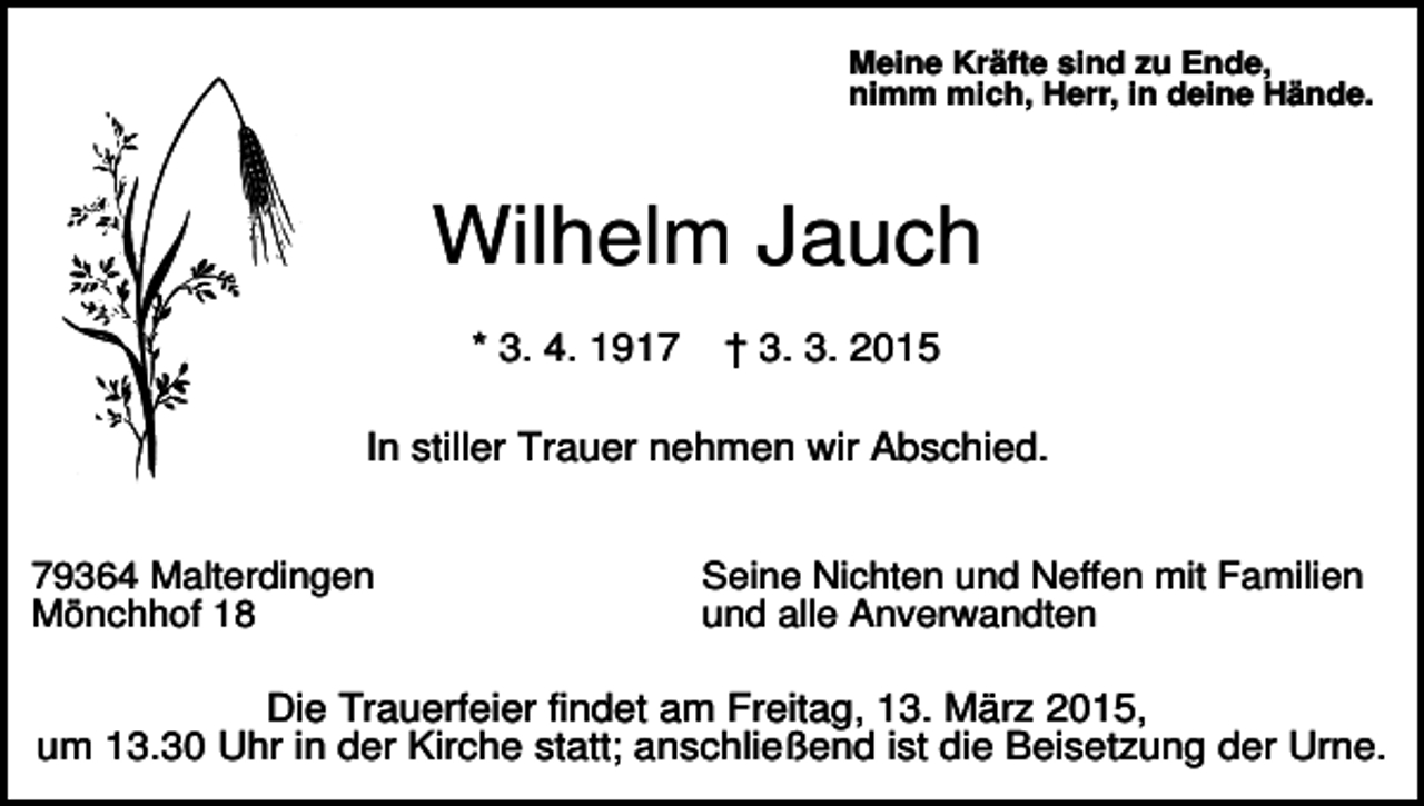 <p>Meine Kräfte sind zu Ende,<br />nimm mich, Herr, in deine Hände.</p><p>Wilhelm Jauch<br />* 3. 4. 1917</p><p>† 3. 3. 2015</p><p>In stiller Trauer nehmen wir Abschied.<br />79364 Malterdingen<br />Mönchhof 18</p><p>Seine Nichten und Neffen mit Familien<br />und alle Anverwandten</p><p>Die Trauerfeier findet am Freitag, 13. März 2015,<br />um 13.30 Uhr in der Kirche statt; anschließend ist die Beisetzung der Urne.</p>