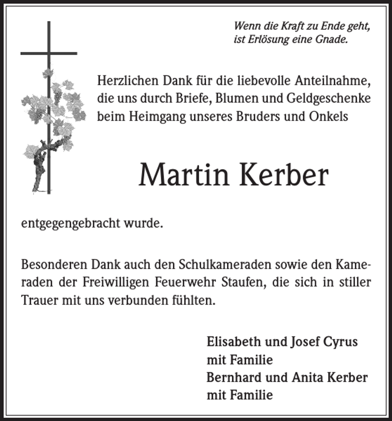 <p>Wenn die Kraft zu Ende geht,<br />ist Erlösung eine Gnade.</p><p>Herzlichen Dank für die liebevolle Anteilnahme,<br />die uns durch Briefe, Blumen und Geldgeschenke<br />beim Heimgang unseres Bruders und Onkels</p><p>Martin Kerber<br />entgegengebracht wurde.<br />Besonderen Dank auch den Schulkameraden sowie den Kameraden der Freiwilligen Feuerwehr Staufen, die sich in stiller<br />Trauer mit uns verbunden fühlten.<br />Elisabeth und Josef Cyrus<br />mit Familie<br />Bernhard und Anita Kerber<br />mit Familie</p>