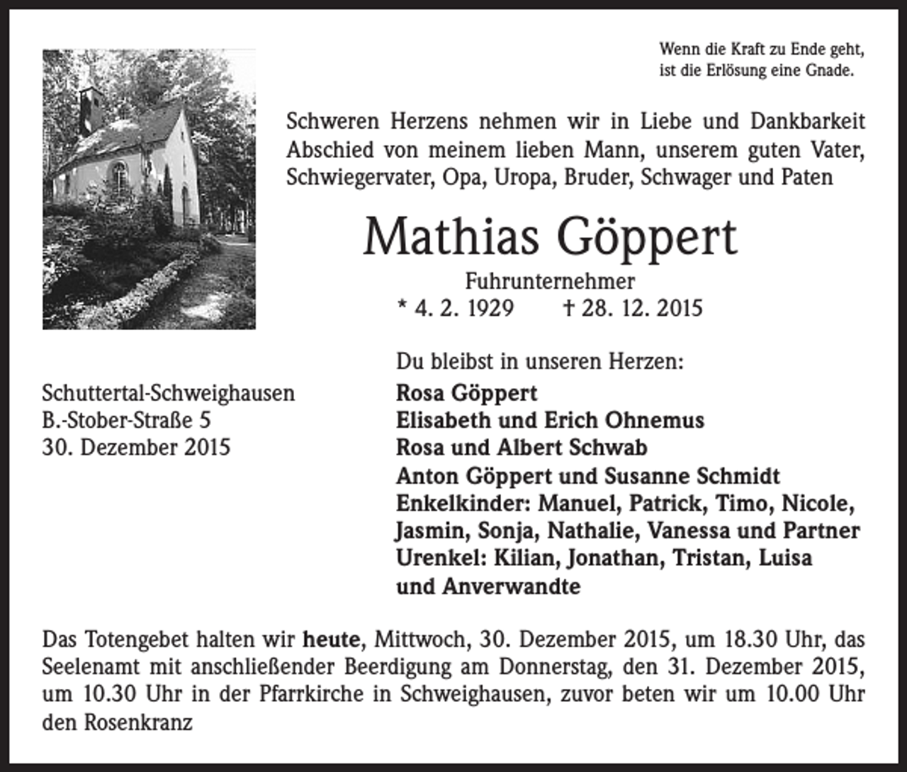 <p>Wenn die Kraft zu Ende geht,<br />ist die Erlösung eine Gnade.</p><p>Schweren Herzens nehmen wir in Liebe und Dankbarkeit<br />Abschied von meinem lieben Mann, unserem guten Vater,<br />Schwiegervater, Opa, Uropa, Bruder, Schwager und Paten</p><p>Mathias Göppert<br />Fuhrunternehmer<br />* 4. 2. 1929 † 28. 12. 2015</p><p>Schuttertal-Schweighausen<br />B.-Stober-Straße 5<br />30. Dezember 2015</p><p>Du bleibst in unseren Herzen:<br />Rosa Göppert<br />Elisabeth und Erich Ohnemus<br />Rosa und Albert Schwab<br />Anton Göppert und Susanne Schmidt<br />Enkelkinder: Manuel, Patrick, Timo, Nicole,<br />Jasmin, Sonja, Nathalie, Vanessa und Partner<br />Urenkel: Kilian, Jonathan, Tristan, Luisa<br />und Anverwandte</p><p>Das Totengebet halten wir heute, Mittwoch, 30. Dezember 2015, um 18.30 Uhr, das<br />Seelenamt mit anschließender Beerdigung am Donnerstag, den 31. Dezember 2015,<br />um 10.30 Uhr in der Pfarrkirche in Schweighausen, zuvor beten wir um 10.00 Uhr<br />den Rosenkranz</p>