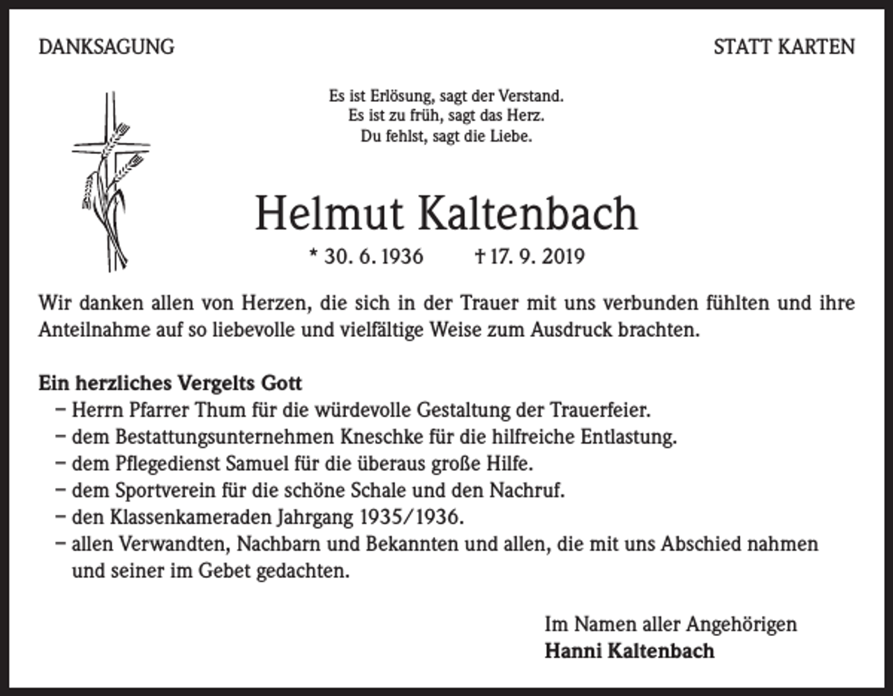 <p>DANKSAGUNG</p><p>STATT KARTEN<br />Es ist Erlösung, sagt der Verstand.<br />Es ist zu früh, sagt das Herz.<br />Du fehlst, sagt die Liebe.</p><p>Helmut Kaltenbach<br />* 30. 6. 1936 † 17. 9. 2019<br />Wir danken allen von Herzen, die sich in der Trauer mit uns verbunden fühlten und ihre<br />Anteilnahme auf so liebevolle und vielfältige Weise zum Ausdruck brachten.<br />Ein herzliches Vergelts Gott<br />– Herrn Pfarrer Thum für die würdevolle Gestaltung der Trauerfeier.<br />– dem Bestattungsunternehmen Kneschke für die hilfreiche Entlastung.<br />– dem Pflegedienst Samuel für die überaus große Hilfe.<br />– dem Sportverein für die schöne Schale und den Nachruf.<br />– den Klassenkameraden Jahrgang 1935/1936.<br />– allen Verwandten, Nachbarn und Bekannten und allen, die mit uns Abschied nahmen<br />und seiner im Gebet gedachten.<br />Im Namen aller Angehörigen<br />Hanni Kaltenbach</p>