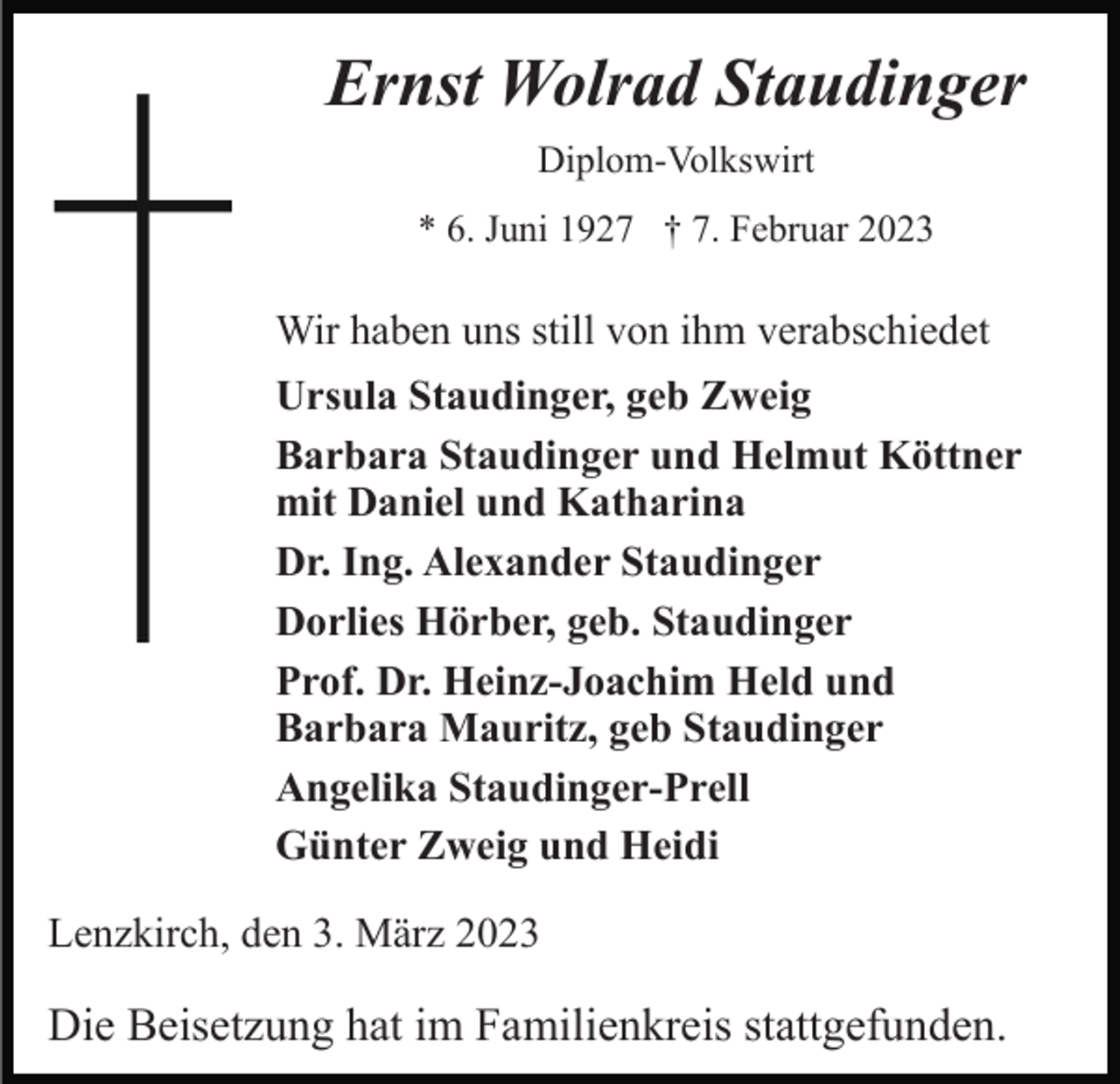 <p>Ernst Wolrad Staudinger<br />Diplom-Volkswirt<br />* 6. Juni 1927 † 7. Februar 2023</p><p>Wir haben uns still von ihm verabschiedet<br />Ursula Staudinger, geb Zweig<br />Barbara Staudinger und Helmut Köttner<br />mit Daniel und Katharina<br />Dr. Ing. Alexander Staudinger<br />Dorlies Hörber, geb. Staudinger<br />Prof. Dr. Heinz-Joachim Held und<br />Barbara Mauritz, geb Staudinger<br />Angelika Staudinger-Prell<br />Günter Zweig und Heidi<br />Lenzkirch, den 3. März 2023</p><p>Die Beisetzung hat im Familienkreis stattgefunden.</p>