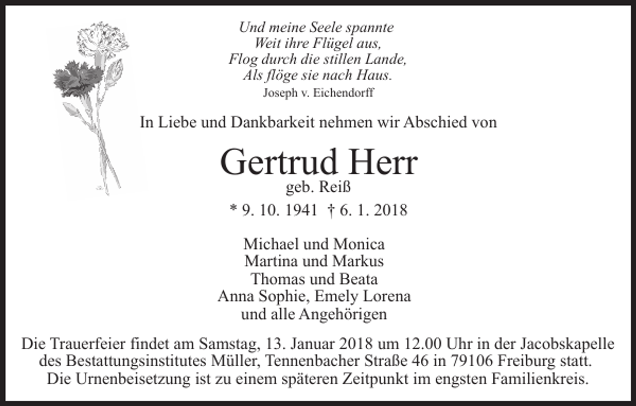 <p>UUnd<br />n d mmeine<br />ei n e SSeele<br />e el e s spannte<br />p a n nt e<br />Weit<br />e FlFlügel<br />ü g el a aus,<br />us,<br />Weiti hr<br />ihre<br />Fl o g ddurch<br />ur c h didie<br />e still<br />e n LLande,<br />a n d e,<br />Flog<br />stillen<br />Als flflöge<br />ö g e sisie<br />e nnach<br />a c h Haus.<br />H a us.<br />Als<br />JJoseph<br />os e p h v.<br />v. Eichendorff<br />Ei c h e n d orff</p><p>IInn Liebe<br />Li e b e und<br />u n d Dankbarkeit<br />D a n k b ar k eit nehmen<br />n e h m e n wir<br />wir Abschied<br />A bs c hi e d von<br />v on</p><p>G ertr geb.<br />u dR ei ßHHerr<br />err<br />Gertrud<br />g e b. Reiß<br />9. 110.<br />6. 1.<br />1. 22018<br />** 9.<br />0. 11941<br />9 4 1 †† 6.<br />018<br />Michael<br />Mi c h a el u und<br />n d MMonica<br />o ni c a<br />MMartina<br />arti n a u und<br />n d MMarkus<br />ar k us<br />Thomas<br />T h o m as uund<br />n d Beata<br />B e at a<br />A n n a SSophie,<br />o p hi e, EEmely<br />m el y LLorena<br />or e n a<br />Anna<br />alle<br />uund<br />n d all<br />e Angehörigen<br />A n g e h öri g e n<br />Die<br />Di<br />e TrTrauerfeier<br />a u erf ei er fifindet<br />n d et aam<br />m Samstag,<br />S a mst a g, 13.<br />1 3. Januar<br />J a n u ar 2018<br />2 0 1 8 um<br />u m 12.00<br />1 2. Uhr<br />U hr in<br />i n der<br />d er Jacobskapelle<br />J a c obs k a p ell e<br />d es Bestattungsinstitutes<br />B est att u n gsi nstit ut es MMüller,<br />üll er, TeTennenbacher<br />n n e n b a c h er Str<br />a ß e 46<br />4 6 iinn 79106<br />7 9 1 0 6 Freiburg<br />Fr ei b ur g statt.<br />st att.<br />des<br />Straße<br />Die<br />Urnenbeisetzung<br />istzzuu ei<br />einem<br />Di<br />e Ur<br />n e n b eis et z u n g ist<br />n e m sspäteren<br />p ät er e n Zeitpunkt<br />Z eit p u n kt iim<br />m eengsten<br />n gst e n Familienkreis.<br />F a mili e n kr eis.</p>