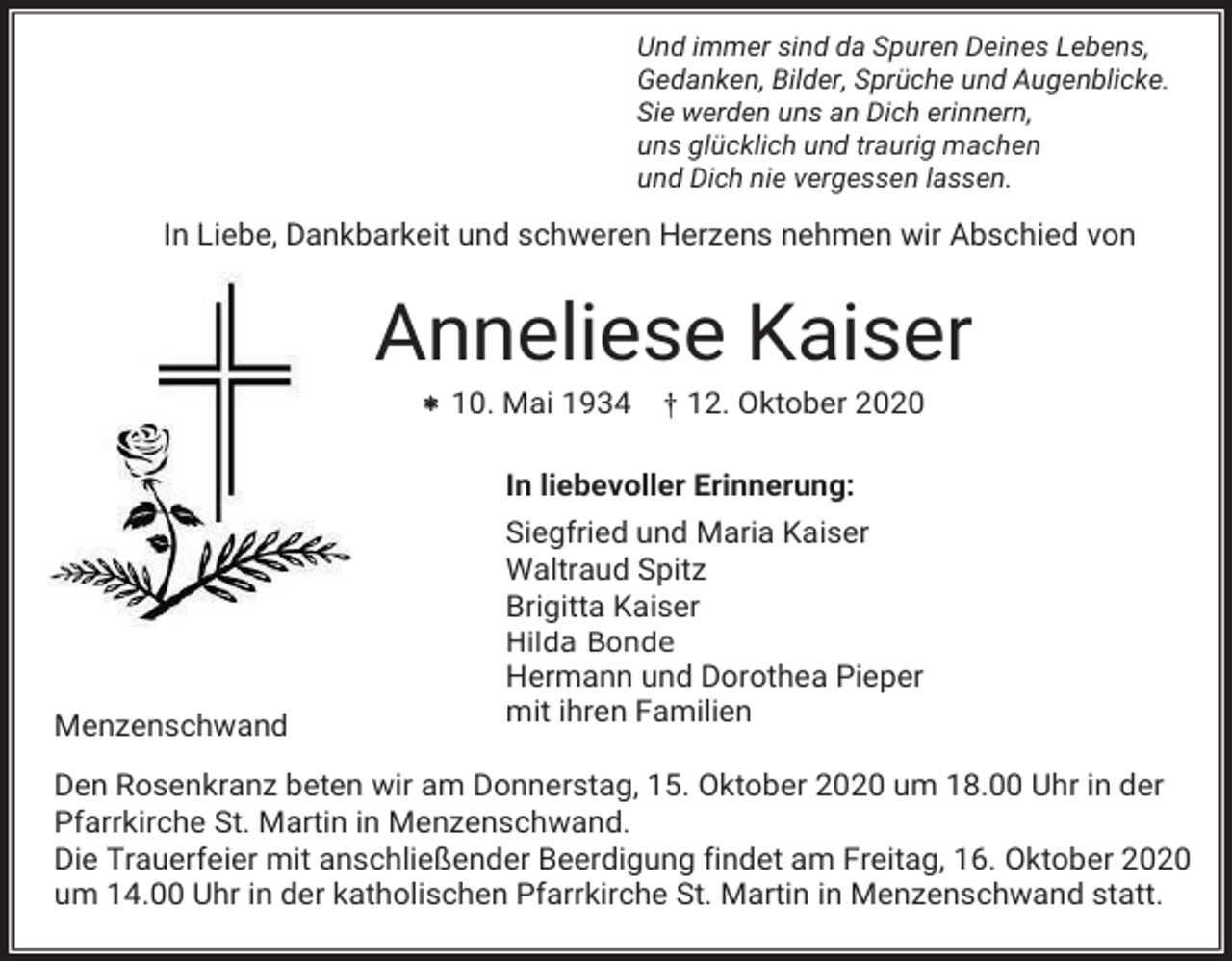 <p>Und immer sind da Spuren Deines Lebens,<br />Gedanken, Bilder, Sprüche und Augenblicke.<br />Sie werden uns an Dich erinnern,<br />uns glücklich und traurig machen<br />und Dich nie vergessen lassen.</p><p>In Liebe, Dankbarkeit und schweren Herzens nehmen wir Abschied von</p><p>Anneliese Kaiser<br /> 10. Mai 1934 † 12. Oktober 2020<br />In liebevoller Erinnerung:<br />Siegfried und Maria Kaiser<br />Waltraud Spitz<br />Brigitta Kaiser<br />Hilda Bonde</p><p>Menzenschwand</p><p>Hermann und Dorothea Pieper<br />mit ihren Familien</p><p>Den Rosenkranz beten wir am Donnerstag, 15. Oktober 2020 um 18.00 Uhr in der<br />Pfarrkirche St. Martin in Menzenschwand.<br />Die Trauerfeier mit anschließender Beerdigung findet am Freitag, 16. Oktober 2020<br />um 14.00 Uhr in der katholischen Pfarrkirche St. Martin in Menzenschwand statt.</p>
