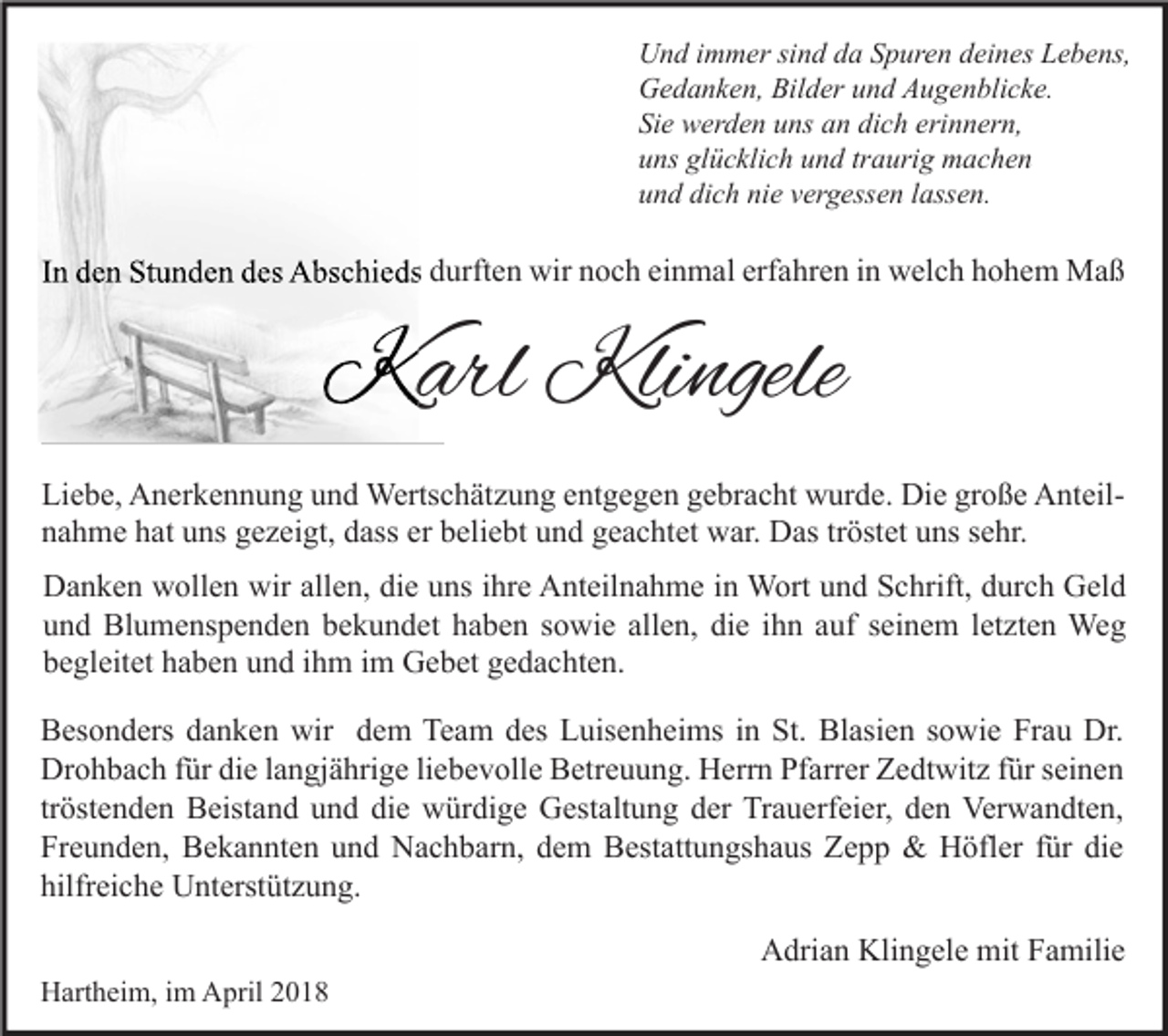 <p>U n d i immer<br />Und<br />m m er sisind<br />n d dda<br />a SSpuren<br />p ur e n ddeines<br />ei n es LLebens,<br />e b e ns,<br />GGedanken,<br />e d a n k e n, Bil<br />Bilder<br />d er uund<br />n d AAugenblicke.<br />u g e n bli c k e.<br />Sie<br />Si<br />e werden<br />w er d e n uuns<br />ns aan<br />n di<br />dich<br />c h eri<br />erinnern,<br />n n er n,<br />uuns<br />ns gl<br />glücklich<br />ü c kli c h uund<br />n d trtraurig<br />a uri g machen<br />m ac he n<br />uund<br />n d di<br />dich<br />c h ni<br />nie<br />e vvergessen<br />er g ess e n llassen.<br />ass e n.</p><p>IInn den<br />d e n Stunden<br />St u n d e n des<br />d es Abschieds<br />A bs c hi e ds durften<br />d urft e n wir<br />wir noch<br />n o c h einmal<br />ei n m al erfahren<br />erf a hr e n iinn welch<br />w el c h hohem<br />h o h e m Maß<br />Ma ß</p><p>KKarl<br />arl Kli<br />Klingele<br />ngele<br />Liebe,<br />Li<br />e b e, Anerkennung<br />A n er k e n n u n g uund<br />n d Wertschätzung<br />Werts c h ät z u n g eentgegen<br />nt g e g e n ggebracht<br />e br a c ht wurde.<br />w ur d e. Die<br />Di e grgroße<br />o ß e AnteilA nt eil nnahme<br />a h m e hhat<br />at uuns<br />ns ggezeigt,<br />e z ei gt, ddass<br />ass er<br />eli e bt uund<br />n d ggeachtet<br />e a c ht et war.<br />w ar. Das<br />D as trtröstet<br />öst et uuns<br />ns ssehr.<br />e hr.<br />er bbeliebt<br />wirall<br />allen,<br />DDanken<br />a n k e n wwollen<br />oll e n wir<br />e n, didie<br />e uuns<br />ns i ihre<br />hr e AAnteilnahme<br />nt eil n a h m e i in<br />n Wort<br />W ort uund<br />n d SSchrift,<br />c hrift, ddurch<br />ur c h GGeld<br />el d<br />allen,<br />die<br />uund<br />n d Blumenspenden<br />Bl u m e ns p e n d e n bbekundet<br />e k u n d et hhaben<br />a b e n ssowie<br />o wi e all<br />e n, di<br />e iihn<br />h n aauf<br />uf sseinem<br />ei n e m lletzten<br />et zt e n Weg<br />We g<br />bbegleitet<br />e gl eit et hhaben<br />a b e n uund<br />n d iihm<br />h m iim<br />m Gebet<br />G e b et ggedachten.<br />e d a c ht e n.<br />Besonders<br />Team<br />St. Bl<br />Blasien<br />Dr.<br />B es o n d ers ddanken<br />a n k e n wir<br />wir ddem<br />e m Te<br />a m ddes<br />es LLuisenheims<br />uis e n h ei ms i in<br />n St.<br />asi e n s sowie<br />o wi e FrFrau<br />a u Dr.<br />Drohbach<br />Dr o h b a c h f für<br />ür didie<br />e l alangjährige<br />n gj ä hri g e liliebevolle<br />e b e v oll e BBetreuung.<br />etr e u u n g. HHerrn<br />err n PfPfarrer<br />arr er ZZedtwitz<br />e dt wit z f für<br />ür s seinen<br />ei n e n<br />tröstenden<br />tr öst e n d e n Beistand<br />B eist a n d und<br />u n d die<br />di e würdige<br />w ür di g e Gestaltung<br />G est alt u n g der<br />d er Trauerfeier,<br />Tr a u erf ei er, den<br />d e n Verwandten,<br />Ver w a n dt e n,<br />Freunden,<br />Fr e u n d e n, Bekannten<br />B e k a n nt e n uund<br />n d Nachbarn,<br />N a c h b ar n, ddem<br />e m Bestattungshaus<br />B est att u n gs h a us Zepp<br />Ze p p &amp;<br />&amp; Höfler<br />H öfl er ffür<br />ür didie<br />e<br />hilfreiche<br />hilfr ei c h e Unterstützung.<br />U nt erst üt z u n g.<br />AAdrian<br />dri a n Kli<br />Klingele<br />n g el e mit<br />mit FFamilie<br />a mili e<br />HHartheim,<br />art h ei m, i im<br />m AApril<br />pril 22</p>