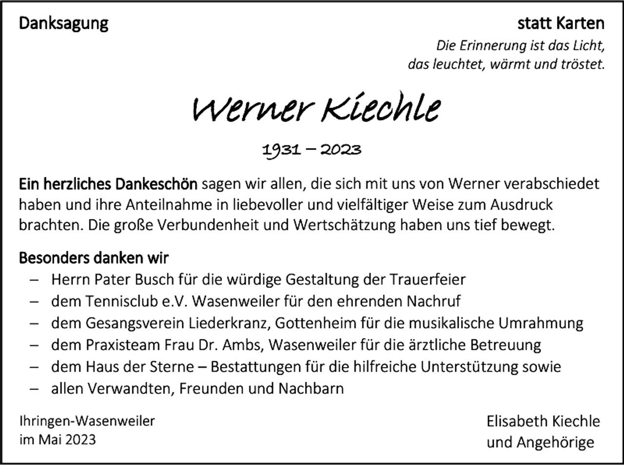 <p>Danksagung</p><p>statt Karten<br />Die Erinnerung ist das Licht,<br />das leuchtet, wärmt und tröstet.</p><p>Werner Kiechle<br />1931 − 2023<br />Ein herzliches Dankeschön sagen wir allen, die sich mit uns von Werner verabschiedet<br />haben und ihre Anteilnahme in liebevoller und vielfältiger Weise zum Ausdruck<br />brachten. Die große Verbundenheit und Wertschätzung haben uns tief bewegt.<br />Besonders danken wir<br />− Herrn Pater Busch für die würdige Gestaltung der Trauerfeier<br />− dem Tennisclub e.V. Wasenweiler für den ehrenden Nachruf<br />− dem Gesangsverein Liederkranz, Gottenheim für die musikalische Umrahmung<br />− dem Praxisteam Frau Dr. Ambs, Wasenweiler für die ärztliche Betreuung<br />− dem Haus der Sterne – Bestattungen für die hilfreiche Unterstützung sowie<br />− allen Verwandten, Freunden und Nachbarn<br />Ihringen-Wasenweiler<br />im Mai 2023</p><p>Elisabeth Kiechle<br />und Angehörige</p>
