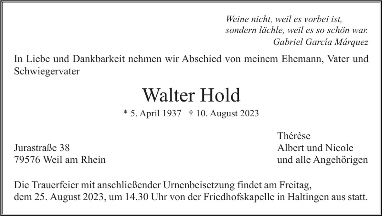 <p>Weine nicht, weil es vorbei ist,<br />sondern lächle, weil es so schön war.<br />Gabriel García Márquez</p><p>In Liebe und Dankbarkeit nehmen wir Abschied von meinem Ehemann, Vater und<br />Schwiegervater</p><p>Walter Hold<br />* 5. April 1937 † 10. August 2023</p><p>Jurastraße 38<br />79576 Weil am Rhein</p><p>Thérèse<br />Albert und Nicole<br />und alle Angehörigen</p><p>Die Trauerfeier mit anschließender Urnenbeisetzung findet am Freitag,<br />dem 25. August 2023, um 14.30 Uhr von der Friedhofskapelle in Haltingen aus statt.</p>