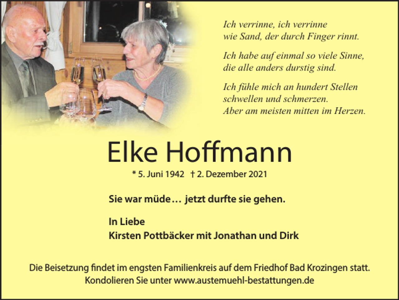 <p>Ich verrinne, ich verrinne<br />wie Sand, der durch Finger rinnt.<br />Ich habe auf einmal so viele Sinne,<br />die alle anders durstig sind.<br />Ich fühle mich an hundert Stellen<br />schwellen und schmerzen.<br />Aber am meisten mitten im Herzen.</p><p>Elke Hoffmann<br />* 5. Juni 1942 † 2. Dezember 2021</p><p>Sie war müde . . . jetzt durfte sie gehen.<br />In Liebe<br />Kirsten Pottbäcker mit Jonathan und Dirk<br />Die Beisetzung findet im engsten Familienkreis auf dem Friedhof Bad Krozingen statt.<br />Kondolieren Sie unter www.austemuehl-bestattungen.de</p>