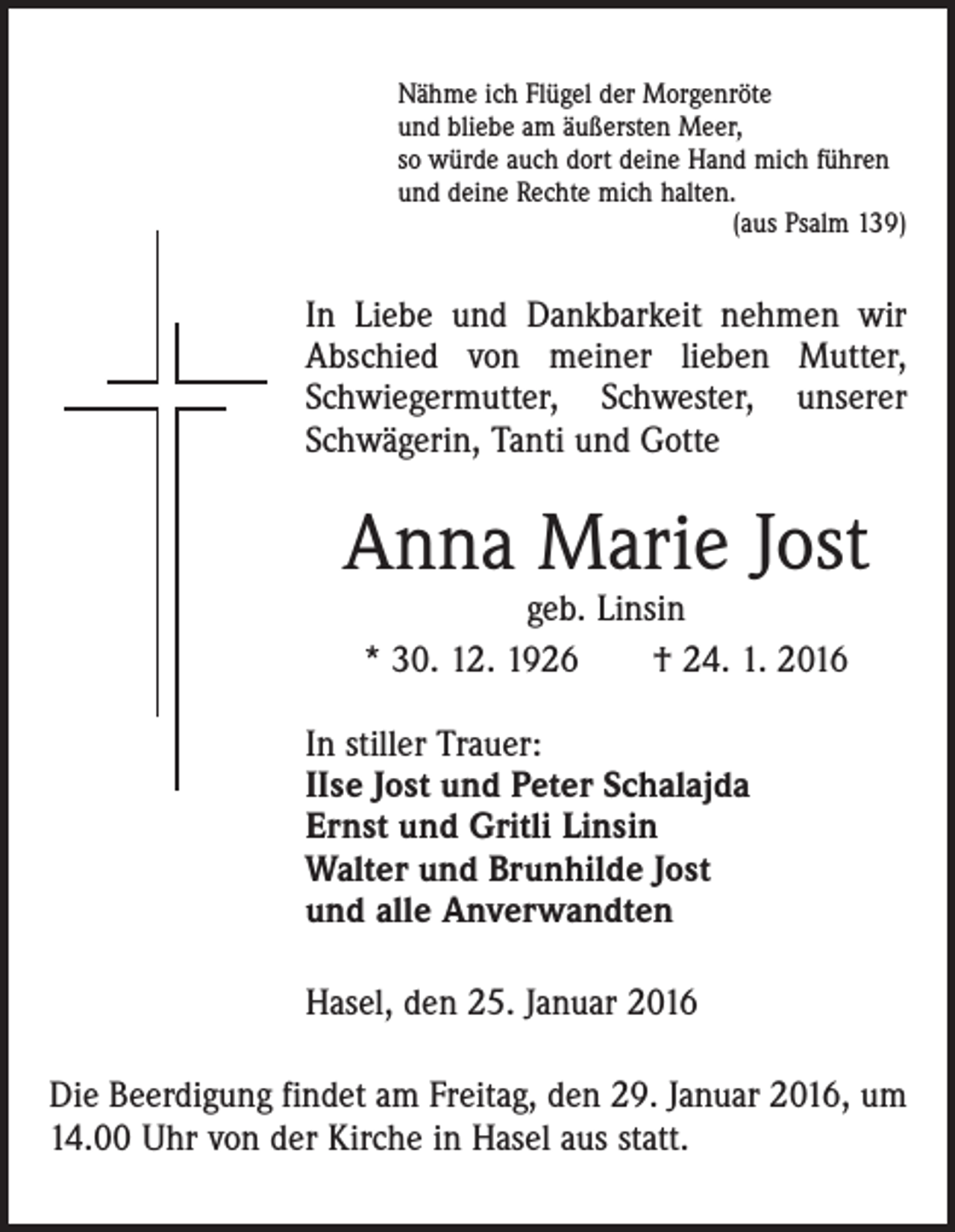 <p>Nähme ich Flügel der Morgenröte<br />und bliebe am äußersten Meer,<br />so würde auch dort deine Hand mich führen<br />und deine Rechte mich halten.</p><p>(aus Psalm 139)</p><p>In Liebe und Dankbarkeit nehmen wir<br />Abschied von meiner lieben Mutter,<br />Schwiegermutter, Schwester, unserer<br />Schwägerin, Tanti und Gotte</p><p>Anna Marie Jost<br />geb. Linsin<br />* 30. 12. 1926 † 24. 1. 2016</p><p>In stiller Trauer:<br />IIse Jost und Peter Schalajda<br />Ernst und Gritli Linsin<br />Walter und Brunhilde Jost<br />und alle Anverwandten<br />Hasel, den 25. Januar 2016<br />Die Beerdigung findet am Freitag, den 29. Januar 2016, um<br />14.00 Uhr von der Kirche in Hasel aus statt.</p>