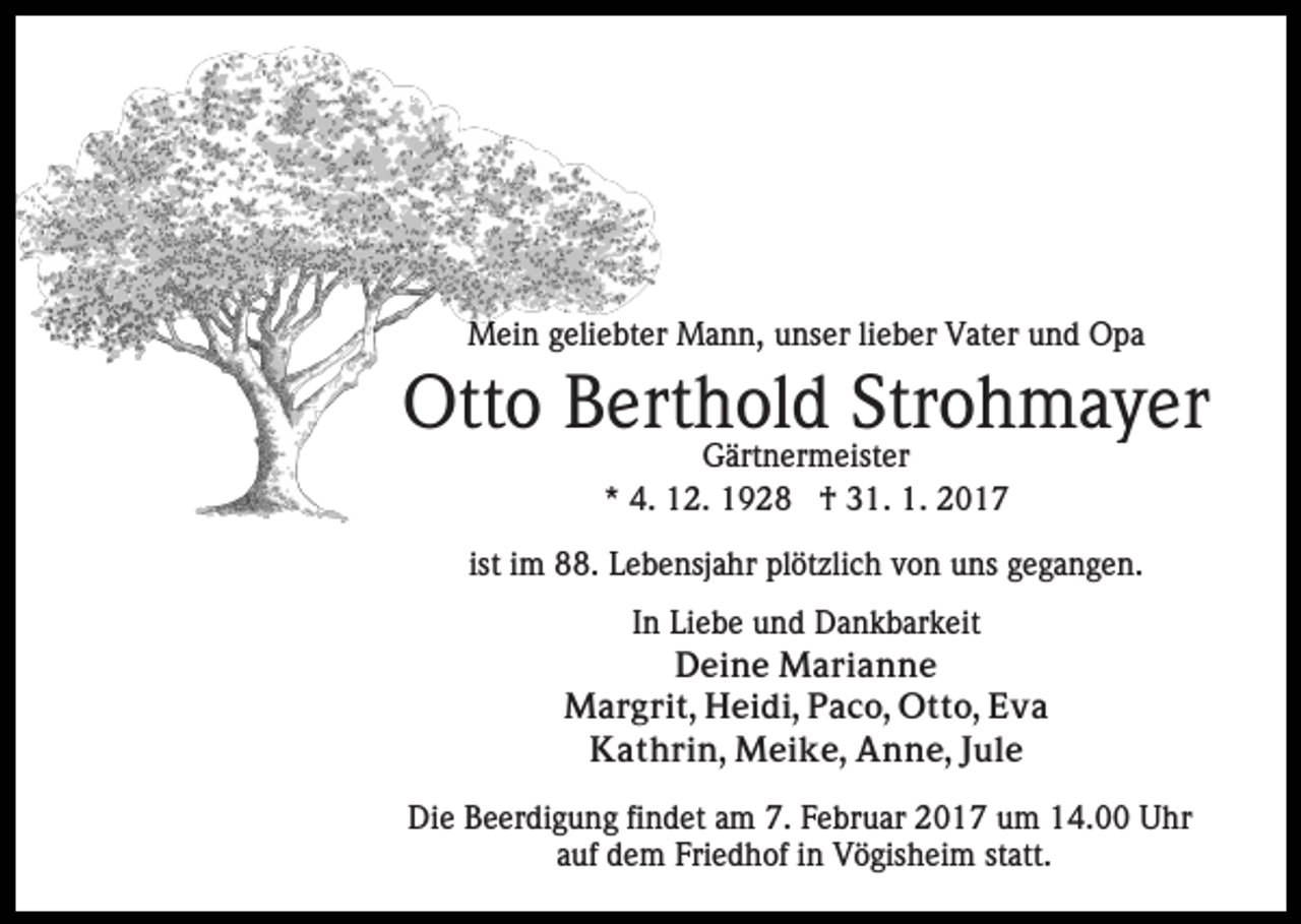 <p>Mein geliebter Mann, unser lieber Vater und Opa</p><p>Otto Berthold Strohmayer<br />Gärtnermeister<br />* 4. 12. 1928 † 31. 1. 2017</p><p>ist im 88. Lebensjahr plötzlich von uns gegangen.<br />In Liebe und Dankbarkeit<br />Deine Marianne<br />Margrit, Heidi, Paco, Otto, Eva<br />Kathrin, Meike, Anne, Jule<br />Die Beerdigung findet am 7. Februar 2017 um 14.00 Uhr<br />auf dem Friedhof in Vögisheim statt.</p>