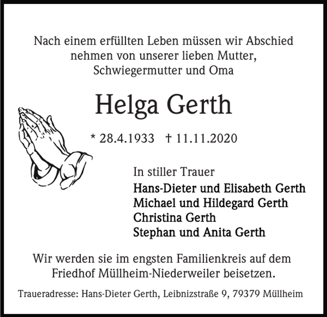 <p>Nach einem erfüllten Leben müssen wir Abschied<br />nehmen von unserer lieben Mutter,<br />Schwiegermutter und Oma</p><p>Helga Gerth<br />* 28.4.1933 † 11.11.2020<br />In stiller Trauer</p><p>Wir werden sie im engsten Familienkreis auf dem<br />Friedhof Müllheim-Niederweiler beisetzen.<br />Traueradresse: Hans-Dieter Gerth, Leibnizstraße 9, 79379 Müllheim</p>