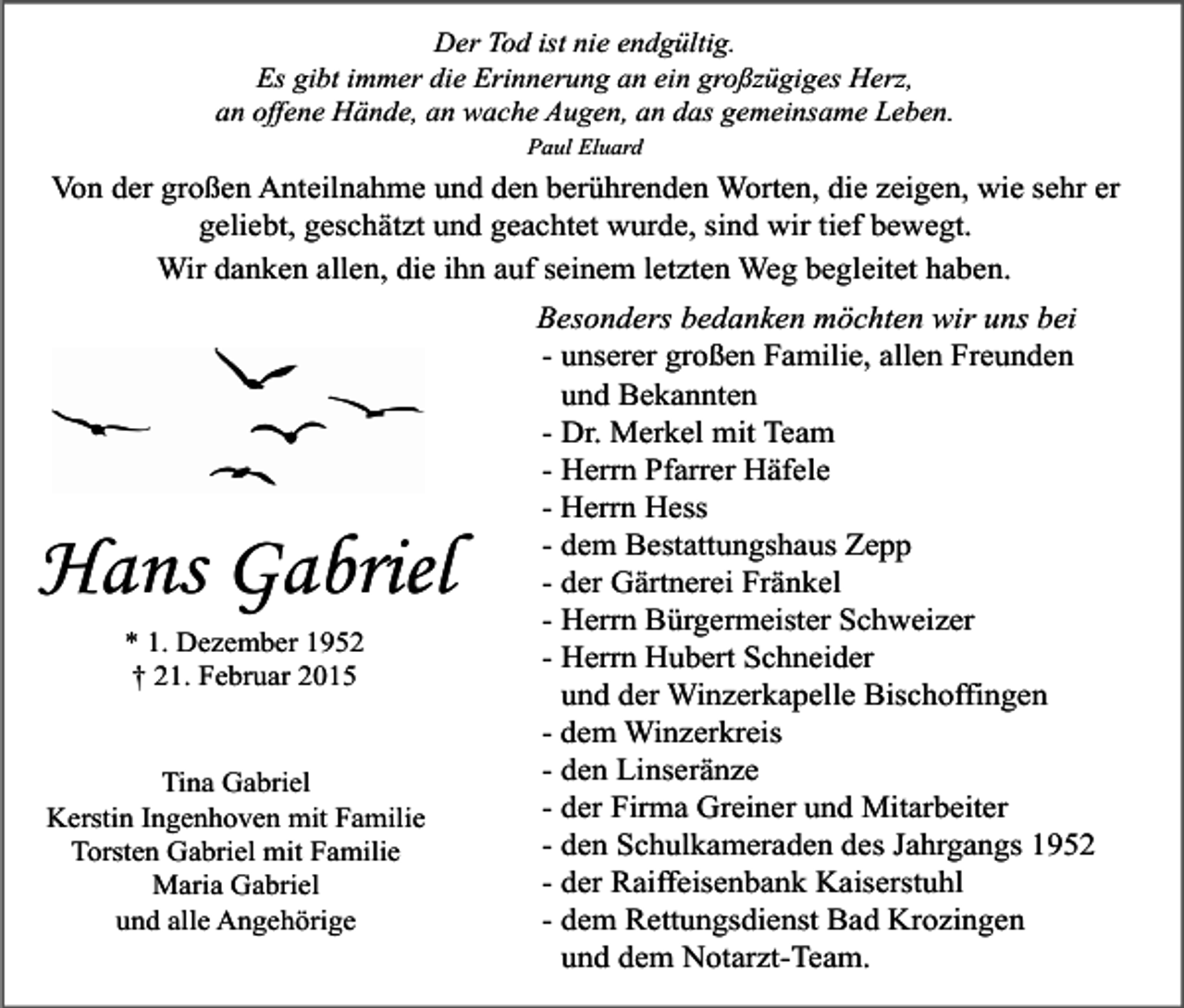 <p>Der Tod ist nie endgültig.<br />Es gibt immer die Erinnerung an ein großzügiges Herz,<br />an offene Hände, an wache Augen, an das gemeinsame Leben.<br />Paul Eluard</p><p>Von der großen Anteilnahme und den berührenden Worten, die zeigen, wie sehr er<br />geliebt, geschätzt und geachtet wurde, sind wir tief bewegt.<br />Wir danken allen, die ihn auf seinem letzten Weg begleitet haben.</p><p>Hans Gabriel<br />* 1. Dezember 1952<br />† 21. Februar 2015<br />Tina Gabriel<br />Kerstin Ingenhoven mit Familie<br />Torsten Gabriel mit Familie<br />Maria Gabriel<br />und alle Angehörige</p><p>Besonders bedanken möchten wir uns bei<br />- unserer großen Familie, allen Freunden<br />und Bekannten<br />- Dr. Merkel mit Team<br />- Herrn Pfarrer Häfele<br />- Herrn Hess<br />- dem Bestattungshaus Zepp<br />- der Gärtnerei Fränkel<br />- Herrn Bürgermeister Schweizer<br />- Herrn Hubert Schneider<br />und der Winzerkapelle Bischoffingen<br />- dem Winzerkreis<br />- den Linseränze<br />- der Firma Greiner und Mitarbeiter<br />- den Schulkameraden des Jahrgangs 1952<br />- der Raiffeisenbank Kaiserstuhl<br />- dem Rettungsdienst Bad Krozingen<br />und dem Notarzt-Team.</p>