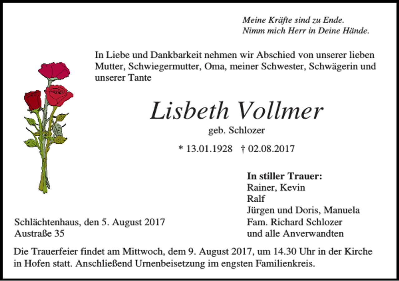 <p>Meine Kräfte sind zu Ende.<br />Nimm mich Herr in Deine Hände.</p><p>In Liebe und Dankbarkeit nehmen wir Abschied von unserer lieben<br />Mutter, Schwiegermutter, Oma, meiner Schwester, Schwägerin und<br />unserer Tante</p><p>Lisbeth Vollmer<br />geb. Schlozer<br />* 13.01.1928 † 02.08.2017</p><p>Schlächtenhaus, den 5. August 2017<br />Austraße 35</p><p>In stiller Trauer:<br />Rainer, Kevin<br />Ralf<br />Jürgen und Doris, Manuela<br />Fam. Richard Schlozer<br />und alle Anverwandten</p><p>Die Trauerfeier findet am Mittwoch, dem 9. August 2017, um 14.30 Uhr in der Kirche<br />in Hofen statt. Anschließend Urnenbeisetzung im engsten Familienkreis.</p>
